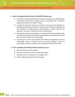 Samantha Pereira França, Izabeth Farias, Daisy Maria Coelho, Daniela Santos Borges, Fabiane Minozzo
Conceitos em Atenção Primária à Saúde e Saúde da Família
Capítulo
2
48 SUPERA | Sistema para detecção do Uso abusivo e dependência de substâncias Psicoativas: Encaminhamento, intervenção breve, Reinserção social e Acompanhamento
3.	 Sobre a Estratégia Saúde da Família, é incorreto afirmar que:
a)	 O trabalho da equipe multiprofissional se pauta na dimensão do cuidado familiar,
considerando os diferentes contextos em que a população vive – domicílios,
espaços comunitários, de trabalho e outros.
b)	 A relação da equipe de saúde com a família é o foco central da estratégia. Os
profissionais das equipes de Saúde da Família devem ter postura proativa frente
aos problemas de saúde-doença, compreendendo a grande influência do
ambiente, a estrutura e a dinâmica familiar nesse processo.
c)	 Os profissionais devem se especializar no campo das disciplinas da área da saúde,
pois diferentes conhecimentos devem ser abordados por profissionais de outras
áreas e de outros setores do serviço público.
d)	 O profissional se sente corresponsável pela melhoria da qualidade de vida da
comunidade, sendo um aliado na busca de recursos. Advoga em favor da
comunidade e mantém a interface com os diferentes setores da área social.
4.	 Entre os objetivos da Estratégia Saúde da Família, busca-se:
a)	 Estimular hábitos de vida saudáveis.
b)	 Atuar sobre os fatores de risco para algumas doenças.
c)	 Identificar e tratar as doenças em um estágio inicial.
d)	 Todas as alternativas anteriores estão corretas.
 