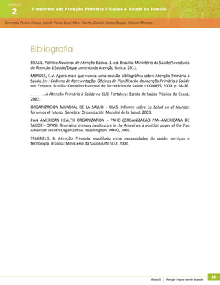Samantha Pereira França, Izabeth Farias, Daisy Maria Coelho, Daniela Santos Borges, Fabiane Minozzo
Conceitos em Atenção Primária à Saúde e Saúde da Família
Capítulo
2
Módulo 5 | Atenção integral na rede de saúde
49
Bibliografia
BRASIL. Política Nacional de Atenção Básica. 1. ed. Brasília: Ministério da Saúde/Secretaria
de Atenção à Saúde/Departamento de Atenção Básica, 2011.
MENDES, E.V. Agora mais que nunca: uma revisão bibliográfica sobre Atenção Primária à
Saúde. In: I Caderno de Apresentação: Oficinas de Planificação da Atenção Primária à Saúde
nos Estados. Brasília: Conselho Nacional de Secretários de Saúde – CONASS, 2009. p. 54-76.
______. A Atenção Primária à Saúde no SUS. Fortaleza: Escola de Saúde Pública do Ceará,
2002.
ORGANIZACIÓN MUNDIAL DE LA SALUD – OMS. Informe sobre La Salud en el Mundo:
forjemos el futuro. Genebra: Organización Mundial de la Salud, 2003.
PAN AMERICAN HEALTH ORGANIZATION – PAHO (ORGANIZAÇÃO PAN-AMERICANA DE
SAÚDE – OPAS). Renewing primary health care in the Americas: a position paper of the Pan
American Health Organization. Washington: PAHO, 2005.
STARFIELD, B. Atenção Primária: equilíbrio entre necessidades de saúde, serviços e
tecnologia. Brasília: Ministério da Saúde/UNESCO, 2002.
 