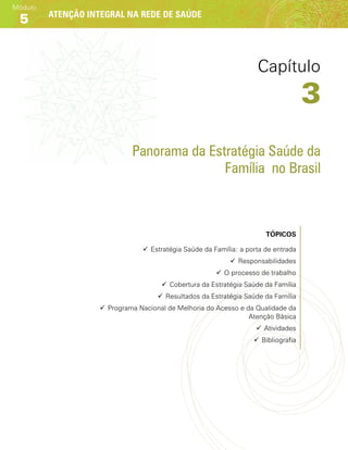 Atenção integral na rede de saúde
Módulo
5
Panorama da Estratégia Saúde da
Família no Brasil
Tópicos
99 Estratégia Saúde da Família: a porta de entrada
99 Responsabilidades
99 O processo de trabalho
99 Cobertura da Estratégia Saúde da Família
99 Resultados da Estratégia Saúde da Família
99 Programa Nacional de Melhoria do Acesso e da Qualidade da
Atenção Básica
99 Atividades
99 Bibliografia
Capítulo
3
 