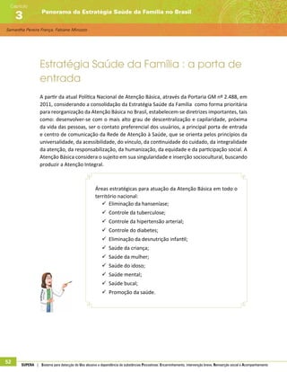 Samantha Pereira França, Fabiane Minozzo
Panorama da Estratégia Saúde da Família no Brasil
Capítulo
3
52 SUPERA | Sistema para detecção do Uso abusivo e dependência de substâncias Psicoativas: Encaminhamento, intervenção breve, Reinserção social e Acompanhamento
Estratégia Saúde da Família : a porta de
entrada
A partir da atual Política Nacional de Atenção Básica, através da Portaria GM nº 2.488, em
2011, considerando a consolidação da Estratégia Saúde da Família como forma prioritária
para reorganização da Atenção Básica no Brasil, estabelecem-se diretrizes importantes, tais
como: desenvolver-se com o mais alto grau de descentralização e capilaridade, próxima
da vida das pessoas, ser o contato preferencial dos usuários, a principal porta de entrada
e centro de comunicação da Rede de Atenção à Saúde, que se orienta pelos princípios da
universalidade, da acessibilidade, do vínculo, da continuidade do cuidado, da integralidade
da atenção, da responsabilização, da humanização, da equidade e da participação social. A
Atenção Básica considera o sujeito em sua singularidade e inserção sociocultural, buscando
produzir a Atenção Integral.
Áreas estratégicas para atuação da Atenção Básica em todo o
território nacional:
99 Eliminação da hanseníase;
99 Controle da tuberculose;
99 Controle da hipertensão arterial;
99 Controle do diabetes;
99 Eliminação da desnutrição infantil;
99 Saúde da criança;
99 Saúde da mulher;
99 Saúde do idoso;
99 Saúde mental;
99 Saúde bucal;
99 Promoção da saúde.
 