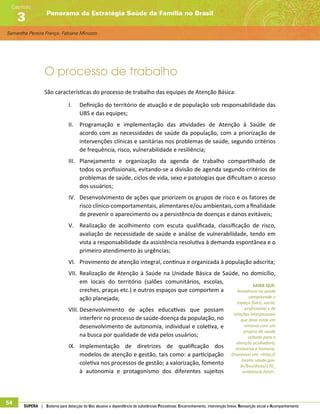 Samantha Pereira França, Fabiane Minozzo
Panorama da Estratégia Saúde da Família no Brasil
Capítulo
3
54 SUPERA | Sistema para detecção do Uso abusivo e dependência de substâncias Psicoativas: Encaminhamento, intervenção breve, Reinserção social e Acompanhamento
O processo de trabalho
São características do processo de trabalho das equipes de Atenção Básica:
I.	 Definição do território de atuação e de população sob responsabilidade das
UBS e das equipes;
II.	 Programação e implementação das atividades de Atenção à Saúde de
acordo com as necessidades de saúde da população, com a priorização de
intervenções clínicas e sanitárias nos problemas de saúde, segundo critérios
de frequência, risco, vulnerabilidade e resiliência;
III.	 Planejamento e organização da agenda de trabalho compartilhado de
todos os profissionais, evitando-se a divisão de agenda segundo critérios de
problemas de saúde, ciclos de vida, sexo e patologias que dificultam o acesso
dos usuários;
IV.	 Desenvolvimento de ações que priorizem os grupos de risco e os fatores de
risco clínico-comportamentais, alimentares e/ou ambientais, com a finalidade
de prevenir o aparecimento ou a persistência de doenças e danos evitáveis;
V.	 Realização de acolhimento com escuta qualificada, classificação de risco,
avaliação de necessidade de saúde e análise de vulnerabilidade, tendo em
vista a responsabilidade da assistência resolutiva à demanda espontânea e o
primeiro atendimento às urgências;
VI.	 Provimento de atenção integral, contínua e organizada à população adscrita;
VII.	 Realização de Atenção à Saúde na Unidade Básica de Saúde, no domicílio,
em locais do território (salões comunitários, escolas,
creches, praças etc.) e outros espaços que comportem a
ação planejada;
VIII.	Desenvolvimento de ações educativas que possam
interferir no processo de saúde-doença da população, no
desenvolvimento de autonomia, individual e coletiva, e
na busca por qualidade de vida pelos usuários;
IX.	 Implementação de diretrizes de qualificação dos
modelos de atenção e gestão, tais como: a participação
coletiva nos processos de gestão; a valorização, fomento
à autonomia e protagonismo dos diferentes sujeitos
SAIBA QUE:
Ambiência na saúde
compreende o
espaço físico, social,
profissional e de
relações interpessoais
que deve estar em
sintonia com um
projeto de saúde
voltado para a
atenção acolhedora,
resolutiva e humana.
Disponível em: http://
bvsms.saude.gov.
br/bvs/dicas/170_
ambiencia.html.
 