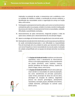 Samantha Pereira França, Fabiane Minozzo
Panorama da Estratégia Saúde da Família no Brasil
Capítulo
3
Módulo 5 | Atenção integral na rede de saúde
55
implicados na produção de saúde; o compromisso com a ambiência e com
as condições de trabalho e cuidado; a constituição de vínculos solidários; a
identificação das necessidades sociais e organização do serviço em função
delas, entre outras;
X.	 Participaçãonoplanejamentolocaldesaúde,assimcomonomonitoramentoe
avaliaçãodasaçõesnasuaequipe,unidadeemunicípio,visandoàreadequação
do processo de trabalho e do planejamento frente às necessidades, realidade,
dificuldades e possibilidades analisadas;
XI.	 Desenvolvimento de ações intersetoriais, integrando projetos e redes de
apoio social, voltados para o desenvolvimento de uma atenção integral;
XII.	 Apoio às estratégias de fortalecimento da gestão local e do controle social;
XIII.	Realizaçãodeatençãodomiciliardestinadaausuáriosquepossuamproblemas
de saúde controlados/compensados e com dificuldade ou impossibilidade
física de locomoção até uma unidade de saúde, que necessitam de cuidados
commenorfrequênciaemenornecessidadederecursosdesaúde;erealização
do cuidado compartilhado com as equipes de atenção domiciliar nos demais
casos.
99 As Equipes de Saúde da Família trabalham com demanda
espontânea, como o atendimento às intercorrências
clínicas,ecomaçõesprogramáticas,comooatendimento
aos grupos prioritários, como mulheres, crianças,
pessoas portadoras de doenças crônicas, usuários de
álcool e drogas, idosos, entre outros.
99 AsEquipesdeSaúdedaFamíliarealizamváriasaçõesque
visam atender às necessidades de saúde da população,
tais como: atendimentos de pré-natal, puericultura,
saúde mental, prevenção do câncer de colo do útero,
abordagem de situações de violência, diagnóstico
precoce dos cânceres ginecológicos, planejamento
reprodutivo, vacinação, grupos, atividades comunitárias,
cuidado domiciliar, participação no controle social,
dentre outras.
 