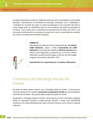 Samantha Pereira França, Fabiane Minozzo
Panorama da Estratégia Saúde da Família no Brasil
Capítulo
3
56 SUPERA | Sistema para detecção do Uso abusivo e dependência de substâncias Psicoativas: Encaminhamento, intervenção breve, Reinserção social e Acompanhamento
As ações programáticas envolvem o diagnóstico das principais necessidades da comunidade
atendida, o planejamento de atividades de promoção, prevenção, cura e reabilitação, e
a avaliação do resultado das ações na saúde da população. O uso prejudicial de álcool e
outras drogas pode ser identificado como um dos problemas de saúde da população do
território, o que aponta para a importância do planejamento de ações que visem à sua
prevenção, enfrentamento e promoção da saúde, bem como à necessidade de avaliação
das metas e resultados das atividades propostas.
LEMBRE-SE:
Cada equipe de Saúde da Família é responsável por, no máximo,
4.000 habitantes, sendo a média recomendada de 3.000
habitantes, com jornada de trabalho de 40 horas semanais para
todos os seus integrantes e composta por, no mínimo, médico,
enfermeiro, auxiliar de enfermagem ou técnico de enfermagem
e Agentes Comunitários de Saúde – ACS.
Cada ACS deve ser responsável por, no máximo, 750 pessoas.
Cobertura da Estratégia Saúde da
Família
Os dados da tabela abaixo mostram que a Estratégia Saúde da Família no Brasil possui
números expressivos em relação à proporção da população atendida tanto pelos Agentes
Comunitários de Saúde – ACS, quanto pelas equipes de Saúde da Família.
Atualmente, a Estratégia Saúde da Família está presente em 5.297 municípios, atingindo
54,8% da população brasileira, proporcionando atenção à saúde para 105.504.240
brasileiros, com ampla distribuição por todo o território nacional, como mostra o mapa de
cobertura.
 