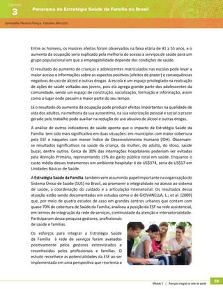 Samantha Pereira França, Fabiane Minozzo
Panorama da Estratégia Saúde da Família no Brasil
Capítulo
3
Módulo 5 | Atenção integral na rede de saúde
59
Entre os homens, os maiores efeitos foram observados na faixa etária de 41 a 55 anos, e o
aumento da ocupação seria explicado pela melhoria do acesso a serviços de saúde para um
grupo populacional em que a empregabilidade depende das condições de saúde.
O resultado do aumento de crianças e adolescentes matriculados nas escolas pode levar a
maior acesso a informações sobre os aspectos positivos (efeitos de prazer) e consequências
negativas do uso de álcool e outras drogas. A escola é um espaço privilegiado na realização
de ações de saúde voltadas aos jovens, pois ela agrega grande parte dos adolescentes da
comunidade, sendo um espaço de construção, socialização, formação e informação, assim
como o lugar onde passam a maior parte do seu tempo.
Já o resultado do aumento da ocupação pode produzir efeitos importantes na qualidade de
vida dos adultos, na melhoria da sua autoestima, na sua valorização pessoal e social o prazer
gerado pelo trabalho pode auxiliar na redução do uso abusivo de álcool e outras drogas.
A análise de outros indicadores de saúde aponta que o impacto da Estratégia Saúde da
Família tem sido mais significativo em duas situações: em municípios com maior cobertura
pela ESF e naqueles com menor Índice de Desenvolvimento Humano (IDH). Observam-
se resultados significativos na saúde da criança, da mulher, do adulto, do idoso, saúde
bucal, dentre outros. Cerca de 30% das internações hospitalares poderiam ser evitadas
pela Atenção Primária, representando 15% do gasto público total em saúde. Enquanto o
custo médio desses tratamentos em ambiente hospitalar é de US$374, seria de US$17 em
Unidades Básicas de Saúde.
A Estratégia Saúde da Família também vem assumindo papel importante na organização do
Sistema Único de Saúde (SUS) no Brasil, ao promover a integralidade no acesso ao sistema
de saúde, a coordenação do cuidado e a articulação intersetorial. Os resultados dessa
atuação estão sendo documentados em estudos como o de GIOVANELLA, L.; et al. (2009)
que, por meio de quatro estudos de caso em grandes centros urbanos que contam com
quase 70% de cobertura de Saúde da Família, analisou a posição da ESF na rede assistencial,
em termos de integração da rede de serviços, continuidade da atenção e intersetorialidade.
Participaram dessa pesquisa gestores, profissionais
de saúde e famílias.
Os esforços para integrar a Estratégia Saúde
da Família à rede de serviços foram avaliados
positivamente pelos gestores entrevistados e
reconhecidos pelos profissionais e famílias. O
estudo reconhece as potencialidades da ESF ao ser
implementada em uma perspectiva que reorienta a
 