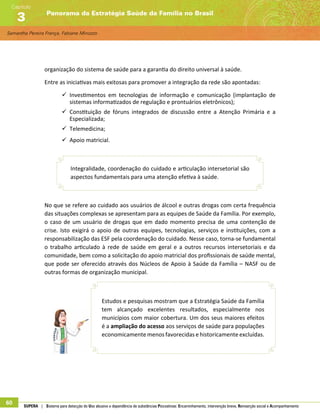 Samantha Pereira França, Fabiane Minozzo
Panorama da Estratégia Saúde da Família no Brasil
Capítulo
3
60 SUPERA | Sistema para detecção do Uso abusivo e dependência de substâncias Psicoativas: Encaminhamento, intervenção breve, Reinserção social e Acompanhamento
organização do sistema de saúde para a garantia do direito universal à saúde.
Entre as iniciativas mais exitosas para promover a integração da rede são apontadas:
99 Investimentos em tecnologias de informação e comunicação (implantação de
sistemas informatizados de regulação e prontuários eletrônicos);
99 Constituição de fóruns integrados de discussão entre a Atenção Primária e a
Especializada;
99 Telemedicina;
99 Apoio matricial.
Integralidade, coordenação do cuidado e articulação intersetorial são
aspectos fundamentais para uma atenção efetiva à saúde.
No que se refere ao cuidado aos usuários de álcool e outras drogas com certa frequência
das situações complexas se apresentam para as equipes de Saúde da Família. Por exemplo,
o caso de um usuário de drogas que em dado momento precisa de uma contenção de
crise. Isto exigirá o apoio de outras equipes, tecnologias, serviços e instituições, com a
responsabilização das ESF pela coordenação do cuidado. Nesse caso, torna-se fundamental
o trabalho articulado à rede de saúde em geral e a outros recursos intersetoriais e da
comunidade, bem como a solicitação do apoio matricial dos profissionais de saúde mental,
que pode ser oferecido através dos Núcleos de Apoio à Saúde da Família – NASF ou de
outras formas de organização municipal.
Estudos e pesquisas mostram que a Estratégia Saúde da Família
tem alcançado excelentes resultados, especialmente nos
municípios com maior cobertura. Um dos seus maiores efeitos
é a ampliação do acesso aos serviços de saúde para populações
economicamente menos favorecidas e historicamente excluídas.
 