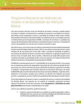 Samantha Pereira França, Fabiane Minozzo
Panorama da Estratégia Saúde da Família no Brasil
Capítulo
3
Módulo 5 | Atenção integral na rede de saúde
61
Programa Nacional de Melhoria do
Acesso e da Qualidade da Atenção
Básica
Uma das principais diretrizes atuais do Ministério da Saúde é executar a gestão pública
com base na indução, monitoramento e avaliação de processos e resultados mensuráveis,
garantindo a toda a população o acesso e a qualidade da atenção à saúde. Nesse sentido,
diversificados esforços têm sido empreendidos no sentido de ajustar as estratégias previstas
na Política Nacional de Atenção Básica (PNAB), na direção de reconhecer a qualidade dos
serviços de Atenção Básica (AB) ofertados à sociedade brasileira e estimular a ampliação do
acesso e da qualidade nos mais diversos contextos existentes no país.
Nosúltimosanos,comoalcancedeumacoberturaestimadademaisdemetadedapopulação
brasileira pela Estratégia Saúde da Família (ESF) e uma cobertura populacional por outros
modelos de AB, que pode variar entre 20% e 40%, a questão da qualidade da gestão e
das práticas das equipes de AB tem assumido maior relevância na agenda dos gestores do
Sistema Único de Saúde (SUS). Nesse sentido, o Ministério da Saúde (MS) propõe várias
iniciativas centradas na qualificação da AB e, entre elas, destaca-se o Programa Nacional de
Melhoria do Acesso e da Qualidade da Atenção Básica (PMAQ).
O PMAQ foi instituído pela Portaria nº 1.654 GM/MS, de 19 de julho de 2011, e foi produto
de um importante processo de negociação e pactuação das três esferas de gestão do SUS,
que contou com vários momentos nos quais o Ministério da Saúde e os gestores municipais
e estaduais, representados pelo Conselho Nacional de Secretarias Municipais de Saúde
(CONASEMS) pelo Conselho Nacional de Secretários de Saúde (CONASS), respectivamente,
debateram e formularam soluções para viabilizar um desenho do Programa que possa
permitir a ampliação do acesso e melhoria da qualidade da Atenção Básica em todo o Brasil.
O principal objetivo do Programa é induzir a ampliação do acesso e a melhoria da qualidade
da Atenção Básica, com garantia de um padrão de qualidade comparável nacional,
regional e localmente, de maneira a permitir maior transparência e efetividade das ações
governamentais direcionadas à Atenção Básica em Saúde.
Entre os seus objetivos específicos, podemos destacar:
I.	 Ampliar o impacto da AB sobre as condições de saúde da população e sobre a
satisfação dos seus usuários, por meio de estratégias de facilitação do acesso
e melhoria da qualidade dos serviços e ações da AB;
 