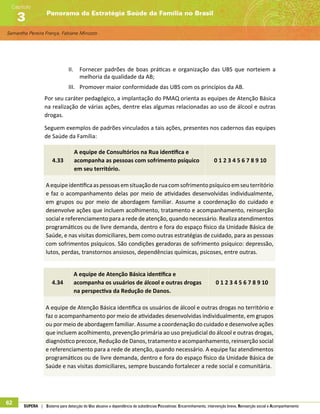 Samantha Pereira França, Fabiane Minozzo
Panorama da Estratégia Saúde da Família no Brasil
Capítulo
3
62 SUPERA | Sistema para detecção do Uso abusivo e dependência de substâncias Psicoativas: Encaminhamento, intervenção breve, Reinserção social e Acompanhamento
II.	 Fornecer padrões de boas práticas e organização das UBS que norteiem a
melhoria da qualidade da AB;
III.	 Promover maior conformidade das UBS com os princípios da AB.
Por seu caráter pedagógico, a implantação do PMAQ orienta as equipes de Atenção Básica
na realização de várias ações, dentre elas algumas relacionadas ao uso de álcool e outras
drogas.
Seguem exemplos de padrões vinculados a tais ações, presentes nos cadernos das equipes
de Saúde da Família:
4.33
A equipe de Consultórios na Rua identifica e
acompanha as pessoas com sofrimento psíquico
em seu território.
0 1 2 3 4 5 6 7 8 9 10
Aequipeidentificaaspessoasemsituaçãoderuacomsofrimentopsíquicoemseuterritório
e faz o acompanhamento delas por meio de atividades desenvolvidas individualmente,
em grupos ou por meio de abordagem familiar. Assume a coordenação do cuidado e
desenvolve ações que incluem acolhimento, tratamento e acompanhamento, reinserção
social e referenciamento para a rede de atenção, quando necessário. Realiza atendimentos
programáticos ou de livre demanda, dentro e fora do espaço físico da Unidade Básica de
Saúde, e nas visitas domiciliares, bem como outras estratégias de cuidado, para as pessoas
com sofrimentos psíquicos. São condições geradoras de sofrimento psíquico: depressão,
lutos, perdas, transtornos ansiosos, dependências químicas, psicoses, entre outras.
4.34
A equipe de Atenção Básica identifica e
acompanha os usuários de álcool e outras drogas
na perspectiva da Redução de Danos.	
0 1 2 3 4 5 6 7 8 9 10
A equipe de Atenção Básica identifica os usuários de álcool e outras drogas no território e
faz o acompanhamento por meio de atividades desenvolvidas individualmente, em grupos
ou por meio de abordagem familiar. Assume a coordenação do cuidado e desenvolve ações
que incluem acolhimento, prevenção primária ao uso prejudicial do álcool e outras drogas,
diagnóstico precoce, Redução de Danos, tratamento e acompanhamento, reinserção social
e referenciamento para a rede de atenção, quando necessário. A equipe faz atendimentos
programáticos ou de livre demanda, dentro e fora do espaço físico da Unidade Básica de
Saúde e nas visitas domiciliares, sempre buscando fortalecer a rede social e comunitária.
 