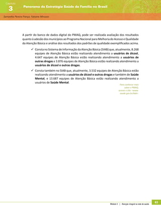 Samantha Pereira França, Fabiane Minozzo
Panorama da Estratégia Saúde da Família no Brasil
Capítulo
3
Módulo 5 | Atenção integral na rede de saúde
63
A partir do banco de dados digital do PMAQ, pode ser realizada avaliação dos resultados
quanto à adesão dos municípios ao Programa Nacional para Melhoria do Acesso e Qualidade
da Atenção Básica e análise dos resultados dos padrões de qualidade exemplificados acima.
99 Consta no Sistema de Informação da Atenção Básica (SIAB) que, atualmente, 8.268
equipes de Atenção Básica estão realizando atendimento a usuários de álcool,
4.647 equipes de Atenção Básica estão realizando atendimento a usuários de
outras drogas e 3.876 equipes de Atenção Básica estão realizando atendimento a
usuários de álcool e outras drogas.
99 Consta também no SIAB que, atualmente, 3.532 equipes de Atenção Básica estão
realizando atendimento a usuários de álcool e outras drogas e também de Saúde
Mental, e 13.687 equipes de Atenção Básica estão realizando atendimento a
usuários de Saúde Mental.
Para conhecer mais
sobre o PMAQ,
acesse o site: www.
saude.gov.br/dab.
 