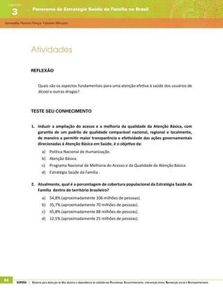Samantha Pereira França, Fabiane Minozzo
Panorama da Estratégia Saúde da Família no Brasil
Capítulo
3
64 SUPERA | Sistema para detecção do Uso abusivo e dependência de substâncias Psicoativas: Encaminhamento, intervenção breve, Reinserção social e Acompanhamento
Atividades
Reflexão
Quais são os aspectos fundamentais para uma atenção efetiva à saúde dos usuários de
álcool e outras drogas?
Teste seu conhecimento
1.	 Induzir a ampliação do acesso e a melhoria da qualidade da Atenção Básica, com
garantia de um padrão de qualidade comparável nacional, regional e localmente,
de maneira a permitir maior transparência e efetividade das ações governamentais
direcionadas à Atenção Básica em Saúde, é o objetivo da:
a)	 Política Nacional de Humanização.
b)	 Atenção Básica.
c)	 Programa Nacional de Melhoria do Acesso e da Qualidade da Atenção Básica.
d)	 Estratégia Saúde da Família .
2.	 Atualmente, qual é a porcentagem de cobertura populacional da Estratégia Saúde da
Família dentro do território brasileiro?
a)	 54,8% (aproximadamente 106 milhões de pessoas).
b)	 35,7% (aproximadamente 70 milhões de pessoas).
c)	 45,8% (aproximadamente 88 milhões de pessoas).
d)	 12,5% (aproximadamente 25 milhões de pessoas).
 