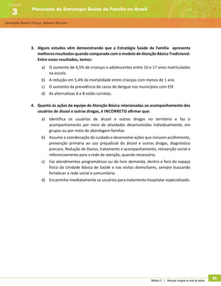 Samantha Pereira França, Fabiane Minozzo
Panorama da Estratégia Saúde da Família no Brasil
Capítulo
3
Módulo 5 | Atenção integral na rede de saúde
65
3.	 Alguns estudos vêm demonstrando que a Estratégia Saúde da Família apresenta
melhores resultados quando comparada com o modelo de Atenção Básica Tradicional.
Entre esses resultados, temos:
a)	 O aumento de 4,5% de crianças e adolescentes entre 10 e 17 anos matriculados
na escola.
b)	 A redução em 5,4% da mortalidade entre crianças com menos de 1 ano.
c)	 O aumento da prevalência de casos de dengue nos municípios com ESF.
d)	 As alternativas A e B estão corretas.
4.	 Quanto às ações da equipe de Atenção Básica relacionadas ao acompanhamento dos
usuários de álcool e outras drogas, é incorreto afirmar que:
a)	 Identifica os usuários de álcool e outras drogas no território e faz o
acompanhamento por meio de atividades desenvolvidas individualmente, em
grupos ou por meio de abordagem familiar.
b)	 Assume a coordenação do cuidado e desenvolve ações que incluem acolhimento,
prevenção primária ao uso prejudicial do álcool e outras drogas, diagnóstico
precoce, Redução de Danos, tratamento e acompanhamento, reinserção social e
referenciamento para a rede de atenção, quando necessário.
c)	 Faz atendimentos programáticos ou de livre demanda, dentro e fora do espaço
físico da Unidade Básica de Saúde e nas visitas domiciliares, sempre buscando
fortalecer a rede social e comunitária.
d)	 Encaminha imediatamente os usuários para tratamento hospitalar especializado.
 
