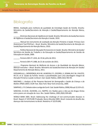 Samantha Pereira França, Fabiane Minozzo
Panorama da Estratégia Saúde da Família no Brasil
Capítulo
3
66 SUPERA | Sistema para detecção do Uso abusivo e dependência de substâncias Psicoativas: Encaminhamento, intervenção breve, Reinserção social e Acompanhamento
Bibliografia
BRASIL. Avaliação para melhoria da qualidade da Estratégia Saúde da Família. Brasília:
Ministério da Saúde/Secretaria de Atenção à Saúde/Departamento de Atenção Básica,
2005.
______. DiretrizesNacionais deVigilância emSaúde. Brasília: Ministério da Saúde/Secretaria
de Vigilância à Saúde/Secretaria de Atenção à Saúde, 2010.
______. Manual do instrumento de avaliação da Atenção Primária à Saúde: Primary Care
Assessment Tool PCATool – Brasil. Brasília: Ministério da Saúde/Secretaria de Atenção em
Saúde/Departamento de Atenção Básica, 2010.
______. Política Nacional de Educação Permanente em Saúde. Brasília: Ministério da Saúde/
Secretaria de Gestão do Trabalho e da Educação na Saúde/Departamento de Gestão da
Educação em Saúde, 2009.
______. Portaria GM nº 1.654, de 19 de julho de 2011.
______. Portaria GM nº 2.488, de 21 de outubro de 2011.
______. Programa Nacional de Melhoria do Acesso e da Qualidade da Atenção Básica.
Manual instrutivo – Brasil. Brasília: Ministério da Saúde/Secretaria de Atenção em Saúde/
Departamento de Atenção Básica, 2011.
GIOVANELLA,L.;MENDONÇA,M.H.M.;ALMEIDA,P.F.;ESCOREL,S.;SENNA,M.C.M.;FAUSTO,
M.C.R. et al. Saúde da Família: limites e possibilidades para uma abordagem integral de
Atenção Primária à saúde no Brasil. Cad. Saúde Pública, 2009;14(3):783-94.
MACINKO, J. Analysis of the Pesquisa Nacional de Demografia e Saúde da Criança e da
Mulher (PNDS 2007). Draft Text. New York: New York University, 2009.
SAMPAIO,L.F.R.DebatesobreoartigodeConill.Cad.SaúdePública,2008;24(supl.2):S19-s21.
SANCHEZ, Z.V.D.M.; OLIVEIRA, L.G.; NAPPO, S.A. Razões para o não-uso de drogas ilícitas
entre jovens em situação de risco. Rev. Saúde Pública, 2005;39(4):599-605.
WORLD BANK 2005. Brazil: Addressing the challenge of non-communicable diseases in
Brazil. Report nº 32576-BR [Tradução: Banco Mundial 2005. Brasil: tratando do desafio das
doenças não transmissíveis no Brasil. Relatório nº 32576-BR].
 