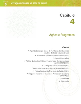 Atenção integral na rede de saúde
Módulo
5
Ações e Programas
Tópicos
99 Papel da Estratégia Saúde da Família na abordagem de
usuários de álcool e outras drogas
99 Núcleos de Apoio à Saúde da Família (NASF)
99 Consultórios na Rua
99 Política Nacional de Práticas Integrativas e Complementares
no SUS (PNPIC-SUS)
99 O Programa Saúde na Escola (PSE)
99 Política Nacional de Humanização (HumanizaSUS)
99 Política Nacional de Promoção da Saúde (PNPS)
99 Programa Nacional de Segurança Pública com Cidadania
(PRONASCI)
99 Atividades
99 Bibliografia
Capítulo
4
 