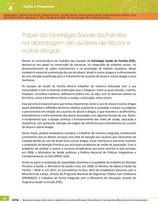 Rosani Pagani, Carmem De Simoni, Fabiane Minozzo, Ana Rita Novaes, Silvana Solange Rossi, Suzana Rachel de Oliveira, Silvia
Maria Franco Freire, Alexsandro C. Dias, Ana Paula de Melo, Ricardo Sparapan Pena, Ariane Alvarenga
Ações e Programas
Capítulo
4
68 SUPERA | Sistema para detecção do Uso abusivo e dependência de substâncias Psicoativas: Encaminhamento, intervenção breve, Reinserção social e Acompanhamento
Papel da Estratégia Saúde da Família
na abordagem de usuários de álcool e
outras drogas
Dentre as características do trabalho das equipes da Estratégia Saúde da Família (ESF),
destaca-se seu papel na construção de parcerias, na integração de projetos sociais, no
desenvolvimento de ações intersetoriais e na promoção de hábitos saudáveis. Neste
contexto é essencial a prevenção do uso de tabaco, álcool e outras drogas e o oferecimento
de uma atenção qualificada para o tratamento de usuários de álcool e outras drogas e seus
familiares.
As equipes de Saúde da Família devem trabalhar de maneira articulada com a sua
comunidade e com as diversas instituições que a integram, entre as quais escolas, creches,
hospitais, conselhos tutelares, defensoria pública etc, ou seja, com os diversos setores no
território, como a Assistência Social, a Justiça, a Educação, entre outros.
Essa parceria é essencial para que temas importantes como o uso de álcool e outras drogas
sejam debatidos e refletidos de forma coletiva, auxiliando a sociedade a reduzir os estigmas
e preconceitos em relação aos usuários de álcool e drogas, o que favorece o acolhimento,
entendimento e enfrentamento dos danos associados com algumas formas de uso. Assim,
é fundamental que a equipe conheça o funcionamento das redes de saúde, educação e
assistência, com particular atenção aos órgãos de referência para atendimento ao usuário
de álcool e outras drogas.
Desse modo, poderá estabelecer contatos e trabalhar de maneira integrada, constituindo
juntamente com os demais serviços uma rede de atenção aos usuários que necessitam de
cuidado devido ao uso de álcool e/ou outras drogas. Essas interfaces e parcerias auxiliam
a ampliação da Atenção Primária aos principais problemas de saúde da população. Com o
propósito de ampliar o acesso a recursos terapêuticos que eram restritos à área privada,
em 2006, o Ministério da Saúde publicou a Política Nacional de Práticas Integrativas e
Complementares no SUS (PNPIC-SUS).
Ainda no apoio à ampliação da capacidade resolutiva e à qualidade do trabalho da Atenção
Primária à Saúde, o Ministério da Saúde criou, em 2008, os Núcleos de Apoio à Saúde da
Família – NASF e, em 2011, os Consultórios na Rua, além de estabelecer parcerias com o
Ministério da Justiça, através do Programa Nacional de Segurança Pública Com Cidadania
(PRONASCI), e trabalhar de forma integrada com o Ministério da Educação, através do
Programa Saúde na Escola (PSE).
 