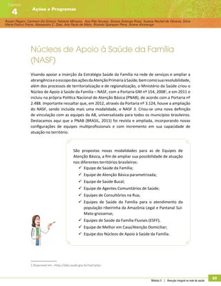 Rosani Pagani, Carmem De Simoni, Fabiane Minozzo, Ana Rita Novaes, Silvana Solange Rossi, Suzana Rachel de Oliveira, Silvia
Maria Franco Freire, Alexsandro C. Dias, Ana Paula de Melo, Ricardo Sparapan Pena, Ariane Alvarenga
Ações e Programas
Capítulo
4
Módulo 5 | Atenção integral na rede de saúde
69
Núcleos de Apoio à Saúde da Família
(NASF)
Visando apoiar a inserção da Estratégia Saúde da Família na rede de serviços e ampliar a
abrangênciaeoescopodasaçõesdaAtençãoPrimáriaàSaúde,bemcomosuaresolubilidade,
além dos processos de territorialização e de regionalização, o Ministério da Saúde criou o
Núcleo de Apoio à Saúde da Família – NASF, com a Portaria GM nº 154, 20081
, e em 2011 o
incluiu na própria Política Nacional de Atenção Básica (PNAB), de acordo com a Portaria nº
2.488. Importante ressaltar que, em 2012, através da Portaria nº 3.124, houve a ampliação
do NASF, sendo incluída mais uma modalidade, o NASF 3. Criou-se uma nova definição
de vinculação com as equipes da AB, universalizada para todos os municípios brasileiros.
Destacamos aqui que a PNAB (BRASIL, 2011) foi revista e ampliada, incorporando novas
configurações de equipes multiprofissionais e com incremento em sua capacidade de
atuação no território.
São propostas novas modalidades para as de Equipes de
Atenção Básica, a fim de ampliar sua possibilidade de atuação
nos diferentes territórios brasileiros:
99 Equipe de Saúde da Família;
99 Equipe de Atenção Básica parametrizada;
99 Equipe de Saúde Bucal;
99 Equipe de Agentes Comunitários de Saúde;
99 Equipes de Consultórios na Rua;
99 Equipes de Saúde da Família para o atendimento da
população ribeirinha da Amazônia Legal e Pantanal Sul-
Mato-grossense;
99 Equipes de Saúde da Família Fluviais (ESFF);
99 Equipe de Melhor em Casa/Atenção Domiciliar;
99 Equipe dos Núcleos de Apoio à Saúde da Família.
1 Disponível em: http://dab.saude.gov.br/nasf.php.
 
