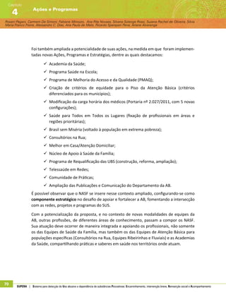 Rosani Pagani, Carmem De Simoni, Fabiane Minozzo, Ana Rita Novaes, Silvana Solange Rossi, Suzana Rachel de Oliveira, Silvia
Maria Franco Freire, Alexsandro C. Dias, Ana Paula de Melo, Ricardo Sparapan Pena, Ariane Alvarenga
Ações e Programas
Capítulo
4
70 SUPERA | Sistema para detecção do Uso abusivo e dependência de substâncias Psicoativas: Encaminhamento, intervenção breve, Reinserção social e Acompanhamento
Foi também ampliada a potencialidade de suas ações, na medida em que foram implemen-
tadas novas Ações, Programas e Estratégias, dentre as quais destacamos:
99 Academia da Saúde;
99 Programa Saúde na Escola;
99 Programa de Melhoria do Acesso e da Qualidade (PMAQ);
99 Criação de critérios de equidade para o Piso da Atenção Básica (critérios
diferenciados para os municípios);
99 Modificação da carga horária dos médicos (Portaria nº 2.027/2011, com 5 novas
configurações);
99 Saúde para Todos em Todos os Lugares (fixação de profissionais em áreas e
regiões prioritárias);
99 Brasil sem Miséria (voltado à população em extrema pobreza);
99 Consultórios na Rua;
99 Melhor em Casa/Atenção Domiciliar;
99 Núcleo de Apoio à Saúde da Família;
99 Programa de Requalificação das UBS (construção, reforma, ampliação);
99 Telessaúde em Redes;
99 Comunidade de Práticas;
99 Ampliação das Publicações e Comunicação do Departamento da AB.
É possível observar que o NASF se insere nesse contexto ampliado, configurando-se como
componente estratégico no desafio de apoiar e fortalecer a AB, fomentando a intersecção
com as redes, projetos e programas do SUS.
Com a potencialização da proposta, e no contexto de novas modalidades de equipes da
AB, outras profissões, de diferentes áreas de conhecimento, passam a compor os NASF.
Sua atuação deve ocorrer de maneira integrada e apoiando os profissionais, não somente
os das Equipes de Saúde da Família, mas também os das Equipes de Atenção Básica para
populações específicas (Consultórios na Rua, Equipes Ribeirinhas e Fluviais) e as Academias
da Saúde, compartilhando práticas e saberes em saúde nos territórios onde atuam.
 
