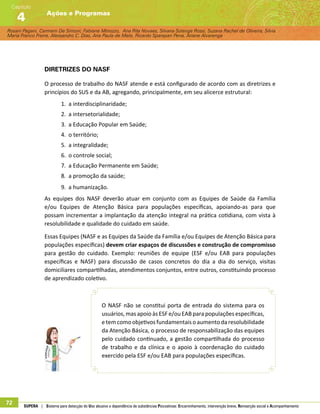 Rosani Pagani, Carmem De Simoni, Fabiane Minozzo, Ana Rita Novaes, Silvana Solange Rossi, Suzana Rachel de Oliveira, Silvia
Maria Franco Freire, Alexsandro C. Dias, Ana Paula de Melo, Ricardo Sparapan Pena, Ariane Alvarenga
Ações e Programas
Capítulo
4
72 SUPERA | Sistema para detecção do Uso abusivo e dependência de substâncias Psicoativas: Encaminhamento, intervenção breve, Reinserção social e Acompanhamento
Diretrizes do NASF
O processo de trabalho do NASF atende e está configurado de acordo com as diretrizes e
princípios do SUS e da AB, agregando, principalmente, em seu alicerce estrutural:
1.	 a interdisciplinaridade;
2.	 a intersetorialidade;
3.	 a Educação Popular em Saúde;
4.	 o território;
5.	 a integralidade;
6.	 o controle social;
7.	 a Educação Permanente em Saúde;
8.	 a promoção da saúde;
9.	 a humanização.
As equipes dos NASF deverão atuar em conjunto com as Equipes de Saúde da Família
e/ou Equipes de Atenção Básica para populações específicas, apoiando-as para que
possam incrementar a implantação da atenção integral na prática cotidiana, com vista à
resolubilidade e qualidade do cuidado em saúde.
Essas Equipes (NASF e as Equipes da Saúde da Família e/ou Equipes de Atenção Básica para
populações específicas) devem criar espaços de discussões e construção de compromisso
para gestão do cuidado. Exemplo: reuniões de equipe (ESF e/ou EAB para populações
específicas e NASF) para discussão de casos concretos do dia a dia do serviço, visitas
domiciliares compartilhadas, atendimentos conjuntos, entre outros, constituindo processo
de aprendizado coletivo.
O NASF não se constitui porta de entrada do sistema para os
usuários, masapoio àsESF e/ou EABparapopulações específicas,
etemcomoobjetivos fundamentais oaumento daresolubilidade
da Atenção Básica, o processo de responsabilização das equipes
pelo cuidado continuado, a gestão compartilhada do processo
de trabalho e da clínica e o apoio à coordenação do cuidado
exercido pela ESF e/ou EAB para populações específicas.
 