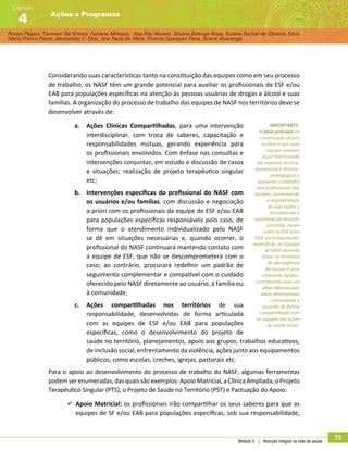 Rosani Pagani, Carmem De Simoni, Fabiane Minozzo, Ana Rita Novaes, Silvana Solange Rossi, Suzana Rachel de Oliveira, Silvia
Maria Franco Freire, Alexsandro C. Dias, Ana Paula de Melo, Ricardo Sparapan Pena, Ariane Alvarenga
Ações e Programas
Capítulo
4
Módulo 5 | Atenção integral na rede de saúde
73
Considerando suas características tanto na constituição das equipes como em seu processo
de trabalho, os NASF têm um grande potencial para auxiliar os profissionais da ESF e/ou
EAB para populações específicas na atenção às pessoas usuárias de drogas e álcool e suas
famílias. A organização do processo de trabalho das equipes de NASF nos territórios deve se
desenvolver através de:
a.	 Ações Clínicas Compartilhadas, para uma intervenção
interdisciplinar, com troca de saberes, capacitação e
responsabilidades mútuas, gerando experiência para
os profissionais envolvidos. Com ênfase nas consultas e
intervenções conjuntas; em estudo e discussão de casos
e situações; realização de projeto terapêutico singular
etc;
b.	 Intervenções específicas do profissional do NASF com
os usuários e/ou famílias, com discussão e negociação
a priori com os profissionais da equipe de ESF e/ou EAB
para populações específicas responsáveis pelo caso, de
forma que o atendimento individualizado pelo NASF
se dê em situações necessárias e, quando ocorrer, o
profissional do NASF continuará mantendo contato com
a equipe de ESF, que não se descomprometerá com o
caso; ao contrário, procurará redefinir um padrão de
seguimento complementar e compatível com o cuidado
oferecido pelo NASF diretamente ao usuário, à família ou
à comunidade;
c.	 Ações compartilhadas nos territórios de sua
responsabilidade, desenvolvidas de forma articulada
com as equipes de ESF e/ou EAB para populações
específicas, como o desenvolvimento do projeto de
saúde no território, planejamentos, apoio aos grupos, trabalhos educativos,
de inclusão social, enfrentamento da violência, ações junto aos equipamentos
públicos, como escolas, creches, igrejas, pastorais etc.
Para o apoio ao desenvolvimento do processo de trabalho do NASF, algumas ferramentas
podemserenumeradas,dasquaissãoexemplos:ApoioMatricial,aClínicaAmpliada,oProjeto
Terapêutico Singular (PTS), o Projeto de Saúde no Território (PST) e Pactuação do Apoio:
99 Apoio Matricial: os profissionais irão compartilhar os seus saberes para que as
equipes de SF e/ou EAB para populações específicas, sob sua responsabilidade,
IMPORTANTE:
A ideia principal na
constituição desses
núcleos é que suas
equipes possam
atuar matriciando
(de maneira técnico-
assistencial e técnico-
pedagógica) e
apoiando o trabalho
dos profissionais das
equipes, aumentando
a resolubilidade
de suas ações e
fortalecendo a
qualidade da atenção
prestada. Assim
como as ESF e/ou
EAB para populações
específicas, as Equipes
de NASF deverão
atuar no território
de abrangência
da equipe à qual
estiverem ligadas,
contribuindo com um
olhar diferenciado
sobre determinada
comunidade e
atuando de forma
compartilhada com
as equipes nas ações
de saúde locais.
 