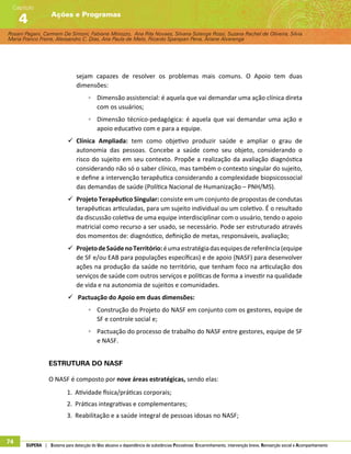 Rosani Pagani, Carmem De Simoni, Fabiane Minozzo, Ana Rita Novaes, Silvana Solange Rossi, Suzana Rachel de Oliveira, Silvia
Maria Franco Freire, Alexsandro C. Dias, Ana Paula de Melo, Ricardo Sparapan Pena, Ariane Alvarenga
Ações e Programas
Capítulo
4
74 SUPERA | Sistema para detecção do Uso abusivo e dependência de substâncias Psicoativas: Encaminhamento, intervenção breve, Reinserção social e Acompanhamento
sejam capazes de resolver os problemas mais comuns. O Apoio tem duas
dimensões:
◦◦ Dimensão assistencial: é aquela que vai demandar uma ação clínica direta
com os usuários;
◦◦ Dimensão técnico-pedagógica: é aquela que vai demandar uma ação e
apoio educativo com e para a equipe.
99 Clínica Ampliada: tem como objetivo produzir saúde e ampliar o grau de
autonomia das pessoas. Concebe a saúde como seu objeto, considerando o
risco do sujeito em seu contexto. Propõe a realização da avaliação diagnóstica
considerando não só o saber clínico, mas também o contexto singular do sujeito,
e define a intervenção terapêutica considerando a complexidade biopsicossocial
das demandas de saúde (Política Nacional de Humanização – PNH/MS).
99 Projeto Terapêutico Singular: consiste em um conjunto de propostas de condutas
terapêuticas articuladas, para um sujeito individual ou um coletivo. É o resultado
da discussão coletiva de uma equipe interdisciplinar com o usuário, tendo o apoio
matricial como recurso a ser usado, se necessário. Pode ser estruturado através
dos momentos de: diagnóstico, definição de metas, responsáveis, avaliação;
99 ProjetodeSaúdenoTerritório:éumaestratégiadasequipesdereferência(equipe
de SF e/ou EAB para populações específicas) e de apoio (NASF) para desenvolver
ações na produção da saúde no território, que tenham foco na articulação dos
serviços de saúde com outros serviços e políticas de forma a investir na qualidade
de vida e na autonomia de sujeitos e comunidades.
99 Pactuação do Apoio em duas dimensões:
◦◦ Construção do Projeto do NASF em conjunto com os gestores, equipe de
SF e controle social e;
◦◦ Pactuação do processo de trabalho do NASF entre gestores, equipe de SF
e NASF.
Estrutura do NASF
O NASF é composto por nove áreas estratégicas, sendo elas:
1.	 Atividade física/práticas corporais;
2.	 Práticas integrativas e complementares;
3.	 Reabilitação e a saúde integral de pessoas idosas no NASF;
 