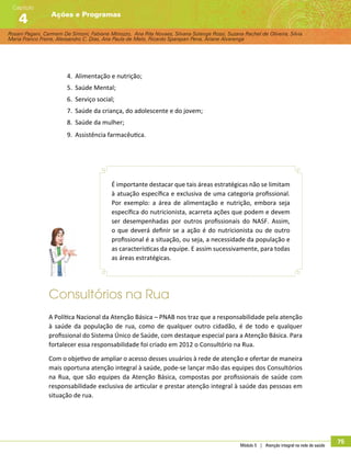 Rosani Pagani, Carmem De Simoni, Fabiane Minozzo, Ana Rita Novaes, Silvana Solange Rossi, Suzana Rachel de Oliveira, Silvia
Maria Franco Freire, Alexsandro C. Dias, Ana Paula de Melo, Ricardo Sparapan Pena, Ariane Alvarenga
Ações e Programas
Capítulo
4
Módulo 5 | Atenção integral na rede de saúde
75
4.	 Alimentação e nutrição;
5.	 Saúde Mental;
6.	 Serviço social;
7.	 Saúde da criança, do adolescente e do jovem;
8.	 Saúde da mulher;
9.	 Assistência farmacêutica.
É importante destacar que tais áreas estratégicas não se limitam
à atuação específica e exclusiva de uma categoria profissional.
Por exemplo: a área de alimentação e nutrição, embora seja
específica do nutricionista, acarreta ações que podem e devem
ser desempenhadas por outros profissionais do NASF. Assim,
o que deverá definir se a ação é do nutricionista ou de outro
profissional é a situação, ou seja, a necessidade da população e
as características da equipe. E assim sucessivamente, para todas
as áreas estratégicas.
Consultórios na Rua
A Política Nacional da Atenção Básica – PNAB nos traz que a responsabilidade pela atenção
à saúde da população de rua, como de qualquer outro cidadão, é de todo e qualquer
profissional do Sistema Único de Saúde, com destaque especial para a Atenção Básica. Para
fortalecer essa responsabilidade foi criado em 2012 o Consultório na Rua.
Com o objetivo de ampliar o acesso desses usuários à rede de atenção e ofertar de maneira
mais oportuna atenção integral à saúde, pode-se lançar mão das equipes dos Consultórios
na Rua, que são equipes da Atenção Básica, compostas por profissionais de saúde com
responsabilidade exclusiva de articular e prestar atenção integral à saúde das pessoas em
situação de rua.
 