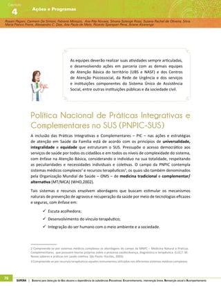 Rosani Pagani, Carmem De Simoni, Fabiane Minozzo, Ana Rita Novaes, Silvana Solange Rossi, Suzana Rachel de Oliveira, Silvia
Maria Franco Freire, Alexsandro C. Dias, Ana Paula de Melo, Ricardo Sparapan Pena, Ariane Alvarenga
Ações e Programas
Capítulo
4
76 SUPERA | Sistema para detecção do Uso abusivo e dependência de substâncias Psicoativas: Encaminhamento, intervenção breve, Reinserção social e Acompanhamento
As equipes deverão realizar suas atividades sempre articuladas,
e desenvolvendo ações em parceria com as demais equipes
de Atenção Básica do território (UBS e NASF) e dos Centros
de Atenção Psicossocial, da Rede de Urgência e dos serviços
e instituições componentes do Sistema Único de Assistência
Social, entre outras instituições públicas e da sociedade civil.
Política Nacional de Práticas Integrativas e
Complementares no SUS (PNPIC-SUS)
A inclusão das Práticas Integrativas e Complementares – PIC – nas ações e estratégias
de atenção em Saúde da Família está de acordo com os princípios de universalidade,
integralidade e equidade que estruturam o SUS. Pressupõe o acesso democrático aos
serviços de saúde por todos os cidadãos e em todos os níveis de complexidade do sistema,
com ênfase na Atenção Básica, considerando o indivíduo na sua totalidade, respeitando
as peculiaridades e necessidades individuais e coletivas. O campo da PNPIC contempla
sistemas médicos complexos2
e recursos terapêuticos3
, os quais são também denominados
pela Organização Mundial de Saúde – OMS – de medicina tradicional e complementar/
alternativa (MT/MCA) (WHO,2002).
Tais sistemas e recursos envolvem abordagens que buscam estimular os mecanismos
naturais de prevenção de agravos e recuperação da saúde por meio de tecnologias eficazes
e seguras, com ênfase em:
99 Escuta acolhedora;
99 Desenvolvimento do vínculo terapêutico;
99 Integração do ser humano com o meio ambiente e a sociedade.
2 Compreende-se por sistemas médicos complexos as abordagens do campo da MNPC – Medicina Natural e Práticas
Complementares, que possuem teorias próprias sobre o processo saúde/doença, diagnóstico e terapêutica. (LUZ,T. M.
Novos saberes e práticas em saúde coletiva. São Paulo: Hucitec, 2003).
3 Compreende-se por recursos terapêuticos aqueles instrumentos utilizados nos diferentes sistemas médicos complexos.
 