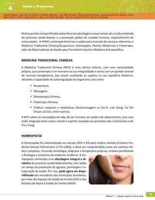 Rosani Pagani, Carmem De Simoni, Fabiane Minozzo, Ana Rita Novaes, Silvana Solange Rossi, Suzana Rachel de Oliveira, Silvia
Maria Franco Freire, Alexsandro C. Dias, Ana Paula de Melo, Ricardo Sparapan Pena, Ariane Alvarenga
Ações e Programas
Capítulo
4
Módulo 5 | Atenção integral na rede de saúde
77
Outros pontos compartilhados pelas diversas abordagens nesse campo são a visão ampliada
do processo saúde-doença e a promoção global do cuidado humano, especialmente do
autocuidado. A PNPIC contempla diretrizes e ações para inserção de serviços referentes à
Medicina Tradicional Chinesa/Acupuntura, Homeopatia, Plantas Medicinais e Fitoterapia,
além de Observatórios de Saúde para Termalismo Social e Medicina Antroposófica.
Medicina tradicional chinesa
A Medicina Tradicional Chinesa (MTC) é uma ciência milenar, com uma racionalidade
própria, que contempla o ser humano na sua integralidade e conta com um grande arsenal
de recursos terapêuticos, que atuam auxiliando os sujeitos no seu equilíbrio dinâmico,
ativando a capacidade de autorregulação do organismo, tais como:
99 Acupuntura;
99 Massagem;
99 Dietoterapia Chinesa;
99 Fitoterapia Chinesa;
99 Práticas corporais e meditativas (Automassagem ou Do-In, Lian Gong, Tai Chi
Chuan, Qi Gon, entre outros).
A MTC adota as concepções de vida, do ser humano, de saúde e de adoecimento, com uma
visão integrada entre corpo, mente e espírito, baseada nos princípios dos 5 elementos e do
Yin e Yang.
Homeopatia
A Homeopatia foi sistematizada nos séculos XVIII e XIX pelo médico alemão Cristiano Fre-
derico Samuel Hahnemann (1755-1843), e deve ser compreendida como um sistema mé-
dico complexo, incluindo semiologia, diagnose e terapêutica próprias, embora partilhando
a fisiologia e anatomia da medicina moderna. A Ho-
meopatia contempla uma abordagem integral e di-
nâmica do processo saúde/adoecimento, com ações
no campo da prevenção de agravos, promoção e re-
cuperação da saúde. Por isso, pode agora ser dispo-
nibilizada aos moradores dos municípios brasileiros,
por meio das Equipes de Saúde da Família (ESF) e dos
Núcleos de Apoio à Saúde da Família (NASF).
 