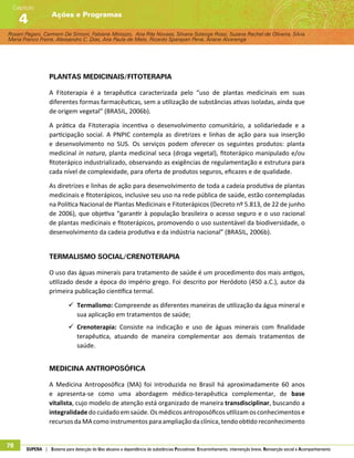 Rosani Pagani, Carmem De Simoni, Fabiane Minozzo, Ana Rita Novaes, Silvana Solange Rossi, Suzana Rachel de Oliveira, Silvia
Maria Franco Freire, Alexsandro C. Dias, Ana Paula de Melo, Ricardo Sparapan Pena, Ariane Alvarenga
Ações e Programas
Capítulo
4
78 SUPERA | Sistema para detecção do Uso abusivo e dependência de substâncias Psicoativas: Encaminhamento, intervenção breve, Reinserção social e Acompanhamento
Plantas medicinais/Fitoterapia
A Fitoterapia é a terapêutica caracterizada pelo “uso de plantas medicinais em suas
diferentes formas farmacêuticas, sem a utilização de substâncias ativas isoladas, ainda que
de origem vegetal” (BRASIL, 2006b).
A prática da Fitoterapia incentiva o desenvolvimento comunitário, a solidariedade e a
participação social. A PNPIC contempla as diretrizes e linhas de ação para sua inserção
e desenvolvimento no SUS. Os serviços podem oferecer os seguintes produtos: planta
medicinal in natura, planta medicinal seca (droga vegetal), fitoterápico manipulado e/ou
fitoterápico industrializado, observando as exigências de regulamentação e estrutura para
cada nível de complexidade, para oferta de produtos seguros, eficazes e de qualidade.
As diretrizes e linhas de ação para desenvolvimento de toda a cadeia produtiva de plantas
medicinais e fitoterápicos, inclusive seu uso na rede pública de saúde, estão contempladas
na Política Nacional de Plantas Medicinais e Fitoterápicos (Decreto nº 5.813, de 22 de junho
de 2006), que objetiva “garantir à população brasileira o acesso seguro e o uso racional
de plantas medicinais e fitoterápicos, promovendo o uso sustentável da biodiversidade, o
desenvolvimento da cadeia produtiva e da indústria nacional” (BRASIL, 2006b).
Termalismo Social/Crenoterapia
O uso das águas minerais para tratamento de saúde é um procedimento dos mais antigos,
utilizado desde a época do império grego. Foi descrito por Heródoto (450 a.C.), autor da
primeira publicação científica termal.
99 Termalismo: Compreende as diferentes maneiras de utilização da água mineral e
sua aplicação em tratamentos de saúde;
99 Crenoterapia: Consiste na indicação e uso de águas minerais com finalidade
terapêutica, atuando de maneira complementar aos demais tratamentos de
saúde.
Medicina Antroposófica
A Medicina Antroposófica (MA) foi introduzida no Brasil há aproximadamente 60 anos
e apresenta-se como uma abordagem médico-terapêutica complementar, de base
vitalista, cujo modelo de atenção está organizado de maneira transdisciplinar, buscando a
integralidade do cuidado em saúde. Os médicos antroposóficos utilizam os conhecimentos e
recursos da MA como instrumentos para ampliação da clínica, tendo obtido reconhecimento
 