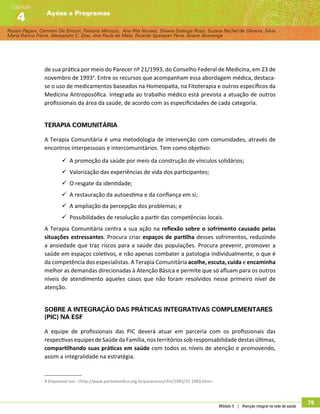 Rosani Pagani, Carmem De Simoni, Fabiane Minozzo, Ana Rita Novaes, Silvana Solange Rossi, Suzana Rachel de Oliveira, Silvia
Maria Franco Freire, Alexsandro C. Dias, Ana Paula de Melo, Ricardo Sparapan Pena, Ariane Alvarenga
Ações e Programas
Capítulo
4
Módulo 5 | Atenção integral na rede de saúde
79
de sua prática por meio do Parecer nº 21/1993, do Conselho Federal de Medicina, em 23 de
novembro de 19934
. Entre os recursos que acompanham essa abordagem médica, destaca-
se o uso de medicamentos baseados na Homeopatia, na Fitoterapia e outros específicos da
Medicina Antroposófica. Integrada ao trabalho médico está prevista a atuação de outros
profissionais da área da saúde, de acordo com as especificidades de cada categoria.
Terapia Comunitária
A Terapia Comunitária é uma metodologia de intervenção com comunidades, através de
encontros interpessoais e intercomunitários. Tem como objetivo:
99 A promoção da saúde por meio da construção de vínculos solidários;
99 Valorização das experiências de vida dos participantes;
99 O resgate da identidade;
99 A restauração da autoestima e da confiança em si;
99 A ampliação da percepção dos problemas; e
99 Possibilidades de resolução a partir das competências locais.
A Terapia Comunitária centra a sua ação na reflexão sobre o sofrimento causado pelas
situações estressantes. Procura criar espaços de partilha desses sofrimentos, reduzindo
a ansiedade que traz riscos para a saúde das populações. Procura prevenir, promover a
saúde em espaços coletivos, e não apenas combater a patologia individualmente, o que é
da competência dos especialistas. A Terapia Comunitária acolhe, escuta, cuida e encaminha
melhor as demandas direcionadas à Atenção Básica e permite que só afluam para os outros
níveis de atendimento aqueles casos que não foram resolvidos nesse primeiro nível de
atenção.
Sobre a integração das Práticas Integrativas Complementares
(PIC) na ESF
A equipe de profissionais das PIC deverá atuar em parceria com os profissionais das
respectivasequipesdeSaúdedaFamília,nosterritóriossobresponsabilidade destasúltimas,
compartilhando suas práticas em saúde com todos os níveis de atenção e promovendo,
assim a integralidade na estratégia.
4 Disponível em: http://www.portalmedico.org.br/pareceres/cfm/1993/21-1993.htm.
 