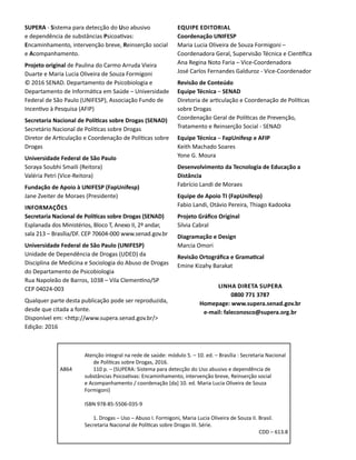 A864
Atenção integral na rede de saúde: módulo 5. – 10. ed. – Brasília : Secretaria Nacional
de Políticas sobre Drogas, 2016.
110 p. – (SUPERA: Sistema para detecção do Uso abusivo e dependência de
substâncias Psicoativas: Encaminhamento, intervenção breve, Reinserção social
e Acompanhamento / coordenação [da] 10. ed. Maria Lucia Oliveira de Souza
Formigoni)
ISBN 978-85-5506-035-9
1. Drogas – Uso – Abuso I. Formigoni, Maria Lucia Oliveira de Souza II. Brasil.
Secretaria Nacional de Políticas sobre Drogas III. Série.
CDD – 613.8
SUPERA - Sistema para detecção do Uso abusivo
e dependência de substâncias Psicoativas:
Encaminhamento, intervenção breve, Reinserção social
e Acompanhamento.
Projeto original de Paulina do Carmo Arruda Vieira
Duarte e Maria Lucia Oliveira de Souza Formigoni
© 2016 SENAD. Departamento de Psicobiologia e
Departamento de Informática em Saúde – Universidade
Federal de São Paulo (UNIFESP), Associação Fundo de
Incentivo à Pesquisa (AFIP)
Secretaria Nacional de Políticas sobre Drogas (SENAD)
Secretário Nacional de Políticas sobre Drogas
Diretor de Articulação e Coordenação de Políticas sobre
Drogas
Universidade Federal de São Paulo
Soraya Soubhi Smaili (Reitora)
Valéria Petri (Vice-Reitora)
Fundação de Apoio à UNIFESP (FapUnifesp)
Jane Zveiter de Moraes (Presidente)
Informações
Secretaria Nacional de Políticas sobre Drogas (SENAD)
Esplanada dos Ministérios, Bloco T, Anexo II, 2º andar,
sala 213 – Brasília/DF. CEP 70604-000 www.senad.gov.br
Universidade Federal de São Paulo (UNIFESP)
Unidade de Dependência de Drogas (UDED) da
Disciplina de Medicina e Sociologia do Abuso de Drogas
do Departamento de Psicobiologia
Rua Napoleão de Barros, 1038 – Vila Clementino/SP
CEP 04024-003
Qualquer parte desta publicação pode ser reproduzida,
desde que citada a fonte.
Disponível em: <http://www.supera.senad.gov.br/>
Edição: 2016
Equipe Editorial
Coordenação UNIFESP
Maria Lucia Oliveira de Souza Formigoni –
Coordenadora Geral, Supervisão Técnica e Científica
Ana Regina Noto Faria – Vice-Coordenadora
José Carlos Fernandes Galduroz - Vice-Coordenador
Revisão de Conteúdo
Equipe Técnica – SENAD
Diretoria de articulação e Coordenação de Políticas
sobre Drogas
Coordenação Geral de Políticas de Prevenção,
Tratamento e Reinserção Social - SENAD
Equipe Técnica – FapUnifesp e AFIP
Keith Machado Soares
Yone G. Moura
Desenvolvimento da Tecnologia de Educação a
Distância
Fabrício Landi de Moraes
Equipe de Apoio TI (FapUnifesp)
Fabio Landi, Otávio Pereira, Thiago Kadooka
Projeto Gráfico Original
Silvia Cabral
Diagramação e Design
Marcia Omori
Revisão Ortográfica e Gramatical
Emine Kizahy Barakat
Linha direta SUPERA
0800 771 3787
Homepage: www.supera.senad.gov.br
e-mail: faleconosco@supera.org.br
 