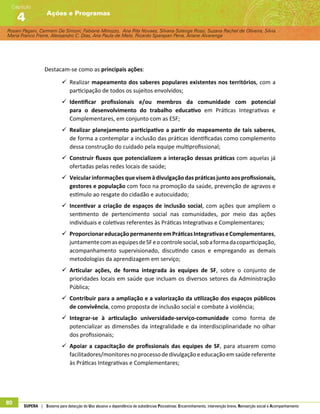 Rosani Pagani, Carmem De Simoni, Fabiane Minozzo, Ana Rita Novaes, Silvana Solange Rossi, Suzana Rachel de Oliveira, Silvia
Maria Franco Freire, Alexsandro C. Dias, Ana Paula de Melo, Ricardo Sparapan Pena, Ariane Alvarenga
Ações e Programas
Capítulo
4
80 SUPERA | Sistema para detecção do Uso abusivo e dependência de substâncias Psicoativas: Encaminhamento, intervenção breve, Reinserção social e Acompanhamento
Destacam-se como as principais ações:
99 Realizar mapeamento dos saberes populares existentes nos territórios, com a
participação de todos os sujeitos envolvidos;
99 Identificar profissionais e/ou membros da comunidade com potencial
para o desenvolvimento do trabalho educativo em Práticas Integrativas e
Complementares, em conjunto com as ESF;
99 Realizar planejamento participativo a partir do mapeamento de tais saberes,
de forma a contemplar a inclusão das práticas identificadas como complemento
dessa construção do cuidado pela equipe multiprofissional;
99 Construir fluxos que potencializem a interação dessas práticas com aquelas já
ofertadas pelas redes locais de saúde;
99 Veicularinformaçõesquevisemàdivulgaçãodaspráticasjuntoaosprofissionais,
gestores e população com foco na promoção da saúde, prevenção de agravos e
estímulo ao resgate do cidadão e autocuidado;
99 Incentivar a criação de espaços de inclusão social, com ações que ampliem o
sentimento de pertencimento social nas comunidades, por meio das ações
individuais e coletivas referentes às Práticas Integrativas e Complementares;
99 ProporcionareducaçãopermanenteemPráticasIntegrativaseComplementares,
juntamentecomasequipesdeSFeocontrolesocial,sobaformadacoparticipação,
acompanhamento supervisionado, discutindo casos e empregando as demais
metodologias da aprendizagem em serviço;
99 Articular ações, de forma integrada às equipes de SF, sobre o conjunto de
prioridades locais em saúde que incluam os diversos setores da Administração
Pública;
99 Contribuir para a ampliação e a valorização da utilização dos espaços públicos
de convivência, como proposta de inclusão social e combate à violência;
99 Integrar-se à articulação universidade-serviço-comunidade como forma de
potencializar as dimensões da integralidade e da interdisciplinaridade no olhar
dos profissionais;
99 Apoiar a capacitação de profissionais das equipes de SF, para atuarem como
facilitadores/monitoresnoprocessodedivulgaçãoeeducaçãoemsaúdereferente
às Práticas Integrativas e Complementares;
 