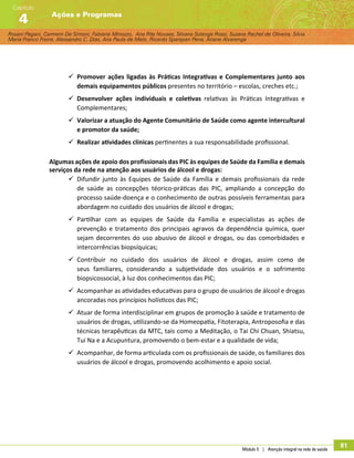 Rosani Pagani, Carmem De Simoni, Fabiane Minozzo, Ana Rita Novaes, Silvana Solange Rossi, Suzana Rachel de Oliveira, Silvia
Maria Franco Freire, Alexsandro C. Dias, Ana Paula de Melo, Ricardo Sparapan Pena, Ariane Alvarenga
Ações e Programas
Capítulo
4
Módulo 5 | Atenção integral na rede de saúde
81
99 Promover ações ligadas às Práticas Integrativas e Complementares junto aos
demais equipamentos públicos presentes no território – escolas, creches etc.;
99 Desenvolver ações individuais e coletivas relativas às Práticas Integrativas e
Complementares;
99 Valorizar a atuação do Agente Comunitário de Saúde como agente intercultural
e promotor da saúde;
99 Realizar atividades clínicas pertinentes a sua responsabilidade profissional.
Algumas ações de apoio dos profissionais das PIC às equipes de Saúde da Família e demais
serviços da rede na atenção aos usuários de álcool e drogas:
99 Difundir junto às Equipes de Saúde da Família e demais profissionais da rede
de saúde as concepções téorico-práticas das PIC, ampliando a concepção do
processo saúde-doença e o conhecimento de outras possíveis ferramentas para
abordagem no cuidado dos usuários de álcool e drogas;
99 Partilhar com as equipes de Saúde da Família e especialistas as ações de
prevenção e tratamento dos principais agravos da dependência química, quer
sejam decorrentes do uso abusivo de álcool e drogas, ou das comorbidades e
intercorrências biopsíquicas;
99 Contribuir no cuidado dos usuários de álcool e drogas, assim como de
seus familiares, considerando a subjetividade dos usuários e o sofrimento
biopsicossocial, à luz dos conhecimentos das PIC;
99 Acompanhar as atividades educativas para o grupo de usuários de álcool e drogas
ancoradas nos princípios holísticos das PIC;
99 Atuar de forma interdisciplinar em grupos de promoção à saúde e tratamento de
usuários de drogas, utilizando-se da Homeopatia, Fitoterapia, Antroposofia e das
técnicas terapêuticas da MTC, tais como a Meditação, o Tai Chi Chuan, Shiatsu,
Tui Na e a Acupuntura, promovendo o bem-estar e a qualidade de vida;
99 Acompanhar, de forma articulada com os profissionais de saúde, os familiares dos
usuários de álcool e drogas, promovendo acolhimento e apoio social.
 