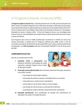 Rosani Pagani, Carmem De Simoni, Fabiane Minozzo, Ana Rita Novaes, Silvana Solange Rossi, Suzana Rachel de Oliveira, Silvia
Maria Franco Freire, Alexsandro C. Dias, Ana Paula de Melo, Ricardo Sparapan Pena, Ariane Alvarenga
Ações e Programas
Capítulo
4
82 SUPERA | Sistema para detecção do Uso abusivo e dependência de substâncias Psicoativas: Encaminhamento, intervenção breve, Reinserção social e Acompanhamento
O Programa Saúde na Escola (PSE)
O Programa Saúde na Escola (PSE), instituído pelo Decreto nº 6.286, de 05 de dezembro de
2007, resulta do trabalho integrado entre o Ministério da Saúde e o Ministério da Educação,
naperspectivadeampliarasaçõesespecíficasdesaúdeaosalunosdaRedePúblicadeEnsino:
Ensino Fundamental, Ensino Médio, Rede Federal de Educação Profissional e Tecnológica,
Educação de Jovens e Adultos (EJA). O foco do Programa situa-se nas estratégias para
intervir frente às vulnerabilidades que comprometem o pleno desenvolvimento de crianças
e jovens brasileiros.
Esse Programa teve início em 2008, beneficiando inicialmente 2 milhões de alunos das
escolas priorizadas. O público-alvo do Programa, definido para 2008, incluiu a lista de
municípios prioritários do Ministério da Educação (MEC) para o Plano de Desenvolvimento
da Educação, os 1.242 municípios referidos na Resolução CD/FNDE nº 29, de 20 de junho
de 2007.
Componentes do PSE
São três os componentes do PSE:
I.	 Avaliação clínica e psicossocial: Que
objetivam identificar necessidades de saúde
e garantir a atenção integral a elas na Rede
de Atenção à Saúde;
II.	 Promoção e prevenção da Saúde: Que articulem práticas de formação, educativas
e de saúde, visando:
◦◦ à promoção da alimentação saudável;
◦◦ à promoção de práticas corporais e atividades físicas nas escolas;
◦◦ à educação para a saúde sexual e reprodutiva;
◦◦ à prevenção ao uso de álcool, tabaco e outras drogas;
◦◦ à promoção da cultura de paz e prevenção das violências;
◦◦ à promoção da saúde ambiental e desenvolvimento sustentável.
III.	 Educação permanente: Para qualificação da atuação dos profissionais da
educação e da saúde e formação de jovens.
 