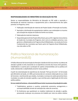 Rosani Pagani, Carmem De Simoni, Fabiane Minozzo, Ana Rita Novaes, Silvana Solange Rossi, Suzana Rachel de Oliveira, Silvia
Maria Franco Freire, Alexsandro C. Dias, Ana Paula de Melo, Ricardo Sparapan Pena, Ariane Alvarenga
Ações e Programas
Capítulo
4
Módulo 5 | Atenção integral na rede de saúde
83
Responsabilidades do Ministério da Educação no PSE
Dentre as responsabilidades do Ministério da Educação no PSE estão a aquisição e
distribuição de materiais impressos e equipamentos para o desenvolvimento das ações
previstas no Programa, como:
99 Publicação e distribuição de materiais do Projeto Saúde e Prevenção nas Escolas;
99 Aquisição e distribuição de equipamentos médicos, que contemplam os insumos
para atuação das equipes de Saúde da Família nas escolas;
99 Elaboração de materiais impressos;
99 Disponibilização do Kit do Projeto Olhar Brasil, para as ESF e Agentes Comunitários
de Saúde dos municípios do Programa, bem como às entidades parceiras e aos
gestores e alfabetizadores do Programa Brasil Alfabetizado, e às escolas do Ensino
Fundamental dos municípios que fazem parte do Programa Brasil Alfabetizado,
mas não estão no PSE.
Política Nacional de Humanização
(HumanizaSUS)
A Política Nacional de Humanização da Atenção e Gestão do SUS visa orientar as práticas de
atenção e gestão no SUS, baseando-se na experiência concreta das trocas entre gestores,
trabalhadores e usuários para a produção de sujeitos comprometidos com as práticas em
saúde, destacando a subjetividade presente nessas práticas.
A partir da sistematização de experiências do chamado “SUS que dá certo”, foi formulada
pelo Ministério da Saúde, em 2003, permanecendo em constante elaboração de seu modo
de funcionar, reconhecendo que estados, municípios e serviços de saúde apresentam bons
resultados nas ações de atenção e gestão, o que contribui para a legitimação do SUS como
política pública.
Em seu modo de funcionar, a HumanizaSUS busca incluir no processo de produção de saúde:
99 Trabalhadores, gestores e usuários, produzindo autonomia, protagonismo e
corresponsabilidade através da realização das rodas de conversas;
99 Os fenômenos que questionam os modelos tradicionais de atenção e gestão,
provocando mudanças nos processos de trabalho por meio da análise coletiva
 