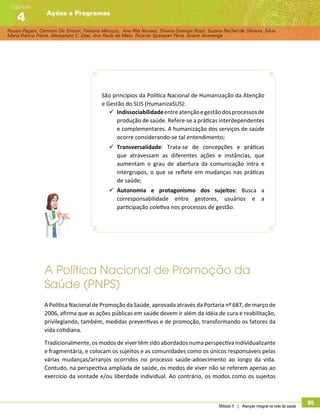Rosani Pagani, Carmem De Simoni, Fabiane Minozzo, Ana Rita Novaes, Silvana Solange Rossi, Suzana Rachel de Oliveira, Silvia
Maria Franco Freire, Alexsandro C. Dias, Ana Paula de Melo, Ricardo Sparapan Pena, Ariane Alvarenga
Ações e Programas
Capítulo
4
Módulo 5 | Atenção integral na rede de saúde
85
São princípios da Política Nacional de Humanização da Atenção
e Gestão do SUS (HumanizaSUS):
99 Indissociabilidadeentreatençãoegestãodosprocessosde
produção de saúde. Refere-se a práticas interdependentes
e complementares. A humanização dos serviços de saúde
ocorre considerando-se tal entendimento;
99 Transversalidade: Trata-se de concepções e práticas
que atravessam as diferentes ações e instâncias, que
aumentam o grau de abertura da comunicação intra e
intergrupos, o que se reflete em mudanças nas práticas
de saúde;
99 Autonomia e protagonismo dos sujeitos: Busca a
corresponsabilidade entre gestores, usuários e a
participação coletiva nos processos de gestão.
A Política Nacional de Promoção da
Saúde (PNPS)
A Política Nacional de Promoção da Saúde, aprovada através da Portaria nº 687, de março de
2006, afirma que as ações públicas em saúde devem ir além da idéia de cura e reabilitação,
privilegiando, também, medidas preventivas e de promoção, transformando os fatores da
vida cotidiana.
Tradicionalmente, os modos de viver têm sido abordados numa perspectiva individualizante
e fragmentária, e colocam os sujeitos e as comunidades como os únicos responsáveis pelas
várias mudanças/arranjos ocorridos no processo saúde-adoecimento ao longo da vida.
Contudo, na perspectiva ampliada de saúde, os modos de viver não se referem apenas ao
exercício da vontade e/ou liberdade individual. Ao contrário, os modos como os sujeitos
 