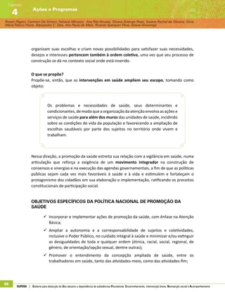 Rosani Pagani, Carmem De Simoni, Fabiane Minozzo, Ana Rita Novaes, Silvana Solange Rossi, Suzana Rachel de Oliveira, Silvia
Maria Franco Freire, Alexsandro C. Dias, Ana Paula de Melo, Ricardo Sparapan Pena, Ariane Alvarenga
Ações e Programas
Capítulo
4
86 SUPERA | Sistema para detecção do Uso abusivo e dependência de substâncias Psicoativas: Encaminhamento, intervenção breve, Reinserção social e Acompanhamento
organizam suas escolhas e criam novas possibilidades para satisfazer suas necessidades,
desejos e interesses pertencem também à ordem coletiva, uma vez que seu processo de
construção se dá no contexto social onde está inserido.
O que se propõe?
Propõe-se, então, que as intervenções em saúde ampliem seu escopo, tomando como
objeto:
Os problemas e necessidades de saúde, seus determinantes e
condicionantes, de modo que a organização da atenção envolva as ações e
serviços de saúde para além dos muros das unidades de saúde, incidindo
sobre as condições de vida da população e favorecendo a ampliação de
escolhas saudáveis por parte dos sujeitos no território onde vivem e
trabalham.
Nessa direção, a promoção da saúde estreita sua relação com a vigilância em saúde, numa
articulação que reforça a exigência de um movimento integrador na construção de
consensos e sinergias e na execução das agendas governamentais, a fim de que as políticas
públicas sejam cada vez mais favoráveis à saúde e à vida e estimulem e fortaleçam o
protagonismo dos cidadãos em sua elaboração e implementação, ratificando os preceitos
constitucionais de participação social.
Objetivos Específicos da Política Nacional de Promoção da
Saúde
99 Incorporar e implementar ações de promoção da saúde, com ênfase na Atenção
Básica;
99 Ampliar a autonomia e a corresponsabilidade de sujeitos e coletividades,
inclusive o Poder Público, no cuidado integral à saúde e minimizar e/ou extinguir
as desigualdades de toda e qualquer ordem (étnica, racial, social, regional, de
gênero, de orientação/opção sexual, dentre outras);
99 Promover o entendimento da concepção ampliada de saúde, entre os
trabalhadores em saúde, tanto das atividades-meio, como das atividades-fim;
 