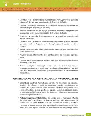 Rosani Pagani, Carmem De Simoni, Fabiane Minozzo, Ana Rita Novaes, Silvana Solange Rossi, Suzana Rachel de Oliveira, Silvia
Maria Franco Freire, Alexsandro C. Dias, Ana Paula de Melo, Ricardo Sparapan Pena, Ariane Alvarenga
Ações e Programas
Capítulo
4
Módulo 5 | Atenção integral na rede de saúde
87
99 Contribuir para o aumento da resolubilidade do Sistema, garantindo qualidade,
eficácia, eficiência e segurança das ações de Promoção da Saúde;
99 Estimular alternativas inovadoras e socialmente inclusivas/contributivas no
âmbito das ações de promoção da saúde;
99 Valorizar e otimizar o uso dos espaços públicos de convivência e de produção de
saúde para o desenvolvimento das ações de Promoção da Saúde;
99 Favorecer a preservação do meio ambiente e a promoção de ambientes mais
seguros e saudáveis;
99 Contribuir para a elaboração e implementação de políticas públicas integradas
que visem a melhoria da qualidade de vida no planejamento de espaços urbanos
e rurais;
99 Ampliar os processos de integração baseados na cooperação, solidariedade e
gestão democrática;
99 Prevenir fatores determinantes e/ou condicionantes de doenças e agravos à
saúde;
99 Estimular a adoção de modos de viver não violentos e o desenvolvimento de uma
cultura de paz no país;
99 Valorizar e ampliar a cooperação do setor da saúde com outras áreas de
governos, setores e atores sociais para a gestão de políticas públicas e a criação
e/ou o fortalecimento de iniciativas que signifiquem redução das situações de
desigualdade.
Ações priorizadas pela Política Nacional de Promoção da Saúde
99 Alimentação Saudável: As mudanças ocorridas na alimentação da população
brasileira têm afetado o perfil nutricional dos cidadãos, possibilitando um
aumento das doenças crônicas. A PNPS apresenta estratégias para garantir acesso
a uma alimentação segura quanto aos aspectos sanitários, adequada quanto
às necessidades biológicas e sociais dos indivíduos, valorizando o consumo de
alimentos regionais saudáveis;
99 Práticas Corporais/Atividade Física: De acordo com a Organização Mundial
da Saúde (OMS), atualmente, as Doenças Crônicas Não Transmissíveis são
responsáveis por 58,5% de todas as mortes ocorridas no mundo. O desafio da
Promoção da Saúde é aumentar cada vez mais o número de pessoas que tenham o
hábito de praticar alguma atividade, um compromisso coletivo que exige, além da
 