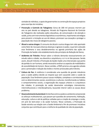 Rosani Pagani, Carmem De Simoni, Fabiane Minozzo, Ana Rita Novaes, Silvana Solange Rossi, Suzana Rachel de Oliveira, Silvia
Maria Franco Freire, Alexsandro C. Dias, Ana Paula de Melo, Ricardo Sparapan Pena, Ariane Alvarenga
Ações e Programas
Capítulo
4
88 SUPERA | Sistema para detecção do Uso abusivo e dependência de substâncias Psicoativas: Encaminhamento, intervenção breve, Reinserção social e Acompanhamento
vontade do indivíduo, o apoio de governantes na construção de espaços propícios
para esse tipo de iniciativa;
99 Prevenção e Controle do Tabagismo: Cerca de 200 mil pessoas morrem por
ano no país devido ao tabagismo. Através do Programa Nacional de Controle
do Tabagismo são realizadas ações educativas, de comunicação e de atenção à
saúde, junto com instrumentos legislativos e econômicos, importantes estratégias
para prevenir a iniciação ao uso do tabaco, promover sua cessação e proteger a
população dos riscos do tabagismo passivo;
99 Álcool e outras drogas: O consumo de álcool e outras drogas tem sido apontado
como fator de risco para diversas doenças e agravos à saúde, o que tem colocado
esse fenômeno e seus desdobramentos na agenda prioritária das ações de
Promoção da Saúde e do estabelecimento dos princípios da Redução de Danos;
99 Acidentes de Trânsito: Pensar sobre o trânsito demanda necessariamente um
estudo sobre a cidade, seu desenho e arquitetura, e o ir e vir das pessoas. Sendo
assim, discutir trânsito e Promoção da Saúde impõe uma intervenção cujo ponto
de partida é o ser humano, sendo necessário analisar os aspectos de mobilidade e
de acessibilidade do homem. Nesse sentido, a PNPS prioriza uma agenda voltada
para a prevenção e redução das lesões e mortes provocadas pelo trânsito;
99 Cultura de Paz: A violência é considerada uma questão de grande relevância
para a saúde pública devido ao impacto que vem causando sobre a saúde da
população. Esse fenômeno possui causas múltiplas, complexas e correlacionadas
com os determinantes sociais, econômicos e culturais, transformando os hábitos
e comportamentos sociais, a organização dos espaços urbanos e a arquitetura
das cidades. A promoção da saúde desenvolve estratégias intersetoriais,
interinstitucionais e interdisciplinares, buscando intervir sobre as causas desse
problema;
99 DesenvolvimentoSustentável:Ainterfaceentreasaúdeeoambientecompreende
os esforços multissetoriais, que passam por questões de saneamento, habitação,
educação, cultura e até de políticas voltadas para a criação de emprego e renda,
em prol do bem-estar e da saúde humana. Nesse contexto, a Promoção da
Saúde estreita sua relação com a Saúde Ambiental a fim de promover iniciativas
conjuntas que contribuam para a melhoria da qualidade de vida da população.
 