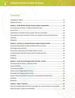 Atenção integral na rede de saúdeAtenção integral na rede de saúde
Módulo
5
Sumário
Introdução do módulo ����������������������������������������������������������������������������������������������������������������������11
Objetivos de ensino���������������������������������������������������������������������������������������������������������������������������12
Capítulo 1 - Saúde Mental, Atenção Primária à Saúde e Integralidade��������������������������������������� 13
Os princípios que embasam o modelo de Gestão de Saúde�������������������������������������������������������������14
Cenário atual�������������������������������������������������������������������������������������������������������������������������������������18
Saúde Mental na Atenção Primária à Saúde: diretrizes e prioridades����������������������������������������������20
Articulação das equipes de Saúde da Família com a Rede de Serviços de Saúde Mental�����������������28
Atividades������������������������������������������������������������������������������������������������������������������������������������������30
Bibliografia����������������������������������������������������������������������������������������������������������������������������������������32
Capítulo 2 - Conceitos em Atenção Primária à Saúde e Saúde da Família ���������������������������������� 37
O papel da Atenção Básica à Saúde na Política Nacional de Saúde��������������������������������������������������38
A Estratégia Saúde da Família�����������������������������������������������������������������������������������������������������������42
Os princípios organizativos da Estratégia Saúde da Família��������������������������������������������������������������44
A reorganização da Atenção Primária a partir da Saúde da Família�������������������������������������������������45
Atividades������������������������������������������������������������������������������������������������������������������������������������������47
Bibliografia����������������������������������������������������������������������������������������������������������������������������������������49
Capítulo 3 - Panorama da Estratégia Saúde da Família no Brasil������������������������������������������������ 51
Estratégia Saúde da Família : a porta de entrada������������������������������������������������������������������������������52
Responsabilidades�����������������������������������������������������������������������������������������������������������������������������53
O processo de trabalho���������������������������������������������������������������������������������������������������������������������54
Cobertura da Estratégia Saúde da Família����������������������������������������������������������������������������������������56
Resultados da Estratégia Saúde da Família ��������������������������������������������������������������������������������������58
Programa Nacional de Melhoria do Acesso e da Qualidade da Atenção Básica�������������������������������61
Atividades������������������������������������������������������������������������������������������������������������������������������������������64
Bibliografia����������������������������������������������������������������������������������������������������������������������������������������66
Capítulo 4 - Ações e Programas������������������������������������������������������������������������������������������������� 67
Papel da Estratégia Saúde da Família na abordagem de usuários de álcool e outras drogas�����������68
Núcleos de Apoio à Saúde da Família (NASF)������������������������������������������������������������������������������������69
 