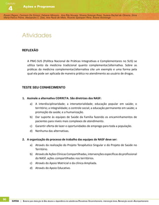 Rosani Pagani, Carmem De Simoni, Fabiane Minozzo, Ana Rita Novaes, Silvana Solange Rossi, Suzana Rachel de Oliveira, Silvia
Maria Franco Freire, Alexsandro C. Dias, Ana Paula de Melo, Ricardo Sparapan Pena, Ariane Alvarenga
Ações e Programas
Capítulo
4
90 SUPERA | Sistema para detecção do Uso abusivo e dependência de substâncias Psicoativas: Encaminhamento, intervenção breve, Reinserção social e Acompanhamento
Atividades
Reflexão
A PNIC-SUS (Política Nacional de Práticas Integrativas e Complementares no SUS) se
utiliza tanto da medicina tradicional quanto complementar/alternativa. Sobre as
práticas da medicina complementar/alternativa cite um exemplo e uma forma pela
qual ela pode ser aplicada de maneira prática no atendimento ao usuário de drogas.
Teste seu conhecimento
1.	 Assinale a alternativa correta. São diretrizes dos NASF:
a)	 A interdisciplinaridade; a intersetorialidade; educação popular em saúde; o
território; a integralidade; o controle social; a educação permanente em saúde; a
promoção da saúde; e a humanização.
b)	 Dar suporte às equipes de Saúde da Família fazendo os encaminhamentos de
pacientes para níveis mais complexos de atendimento.
c)	 Garantir oferta de lazer e oportunidades de emprego para toda a população.
d)	 Nenhuma das alternativas.
2.	 A organização do processo de trabalho das equipes de NASF deve ser:
a)	 Através da realização do Projeto Terapêutico Singular e do Projeto de Saúde no
Território.
b)	 AtravésdeAçõesClínicasCompartilhadas,intervençõesespecíficasdoprofissional
do NASF, ações compartilhadas nos territórios.
c)	 Através do Apoio Matricial e da clínica Ampliada.
d)	 Através do Apoio Educativo.
 