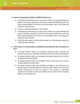 Rosani Pagani, Carmem De Simoni, Fabiane Minozzo, Ana Rita Novaes, Silvana Solange Rossi, Suzana Rachel de Oliveira, Silvia
Maria Franco Freire, Alexsandro C. Dias, Ana Paula de Melo, Ricardo Sparapan Pena, Ariane Alvarenga
Ações e Programas
Capítulo
4
Módulo 5 | Atenção integral na rede de saúde
91
3.	 Quanto à composição dos NASF, é correto afirmar que:
a)	 A definição dos profissionais que irão compor o NASF é de responsabilidade dos
gestores municipais, seguindo os critérios de prioridade identificados a partir dos
dados epidemiológicos do território, das necessidades locais e das equipes de
saúde que serão apoiadas.
b)	 Ela deve ser definida pelo gestor e pelo prefeito.
c)	 A definição dos profissionais que irão compor o NASF é de responsabilidade dos
gestores estaduais, seguindo os critérios de prioridade identificados a partir dos
dados epidemiológicos do território, das necessidades locais e das equipes de
saúde que serão apoiadas.
d)	 A definição deve seguir os critérios de prioridade e ser efetuada pelas equipes de
saúde que serão apoiadas.
4.	 Como devem ser desenvolvidas as atividades dos profissionais dos Consultórios na
Rua?
a)	 As equipes deverão realizar suas atividades, buscando ações articuladas em
parceria exclusiva com instituições do Sistema Único de Assistência Social (SUAS).
b)	 As equipes deverão realizar suas atividades articuladas somente com os Centros
de Atenção Psicossocial (CAPS).
c)	 As equipes deverão realizar suas atividades sempre articuladas na rua e não em
Unidades Básicas de Saúde (UBS).
d)	 As equipes deverão realizar suas atividades articuladas e em parceria com as
demais equipes de Atenção Básica do território (UBS e NASF) e dos Centros de
Atenção Psicossocial, da rede de urgência e dos serviços e instituições
componentes do Sistema Único de Assistência Social, dentre outras instituições
públicas e da sociedade civil.
 