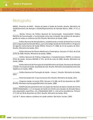 Rosani Pagani, Carmem De Simoni, Fabiane Minozzo, Ana Rita Novaes, Silvana Solange Rossi, Suzana Rachel de Oliveira, Silvia
Maria Franco Freire, Alexsandro C. Dias, Ana Paula de Melo, Ricardo Sparapan Pena, Ariane Alvarenga
Ações e Programas
Capítulo
4
92 SUPERA | Sistema para detecção do Uso abusivo e dependência de substâncias Psicoativas: Encaminhamento, intervenção breve, Reinserção social e Acompanhamento
Bibliografia
BRASIL. Diretrizes do NASF – Núcleo de Apoio à Saúde da Família. Brasília: Ministério da
Saúde/Secretaria de Atenção à Saúde/Departamento de Atenção Básica, 2009. nº 27, p.
160.
______. Núcleo Técnico da Política Nacional de Humanização. HumanizaSUS: Política
Nacional de Humanização: a humanização como eixo norteador das práticas de atenção e
gestão em todas as instâncias do SUS. Brasília: Ministério da Saúde, 2004.
______. Política Nacional de Atenção Básica, estabelecendo a revisão de diretrizes e normas
para a organização da Atenção Básica, para a Estratégia Saúde da Família (ESF) e o Programa
de Agentes Comunitários de Saúde (PACS). Portaria nº 2.488, de 21 de outubro de 2011.
Brasília: Ministério da Saúde, 2011.
______. Política Nacional de Plantas Medicinais e Fitoterápicos. Decreto nº 5.813, de 22 de
junho de 2006. Brasília: Ministério da Saúde, 2006b.
______. Política Nacional de Práticas Integrativas e Complementares (PNPIC) no Sistema
Único de Saúde. Portaria MS/GM nº 971, de 03 de maio de 2006. Brasília: Ministério da
Saúde, 2006a.
______. PolíticaNacional dePromoçãodaSaúde/MinistériodaSaúde,SecretariadeAtenção
à Saúde. Promoção da Saúde. Qualidade de vida. Brasília: Ministério da Saúde/Secretaria de
Vigilância em Saúde, 2006.
______. Política Nacional de Promoção da Saúde – Anexo 1. Brasília: Ministério da Saúde,
2011.
______. Portal da Saúde-SUS. O que humaniza SUS. Brasília: Ministério da Saúde, 2011.
______. Programa Saúde na Escola (PSE). Decreto nº 6.286, de 05 de dezembro de 2007.
Brasília: Ministério da Educação/Ministério da Saúde, 2008.
______. Redefinição dos parâmetros de vinculação dos Núcleos de Apoio à Saúde da Família
(NASF) Modalidades 1 e 2 às Equipes de Saúde da Família e/ou Equipes de Atenção Básica
para populações específicas, cria a Modalidade NASF 3, e dá outras providências. Portaria
nº 3.124, de 28 de dezembro de 2012. Brasília: Ministério da Saúde, 2012.
LUZ, M. T. Novos saberes e práticas em saúde coletiva. São Paulo: Hucitec, 2003.
 