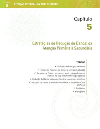 Atenção integral na rede de saúde
Módulo
5
Estratégias de Redução de Danos: da
Atenção Primária à Secundária
Tópicos
99 Conceito de Redução de Danos
99 História da Redução de Danos e formas de atuação
99 Redução de Danos: um campo ainda hoje polêmico na
atenção ao uso de substâncias psicoativas
99 Redução de Danos e Atenção Primária: encontros possíveis
99 Redução de Danos e Atenção Secundária: a importância dos
CAPS-AD
99 Atividades
99 Bibliografia
Capítulo
5
 