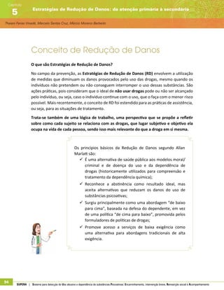 Thaiani Farias Vinadé, Marcelo Santos Cruz, Márcio Moreno Barbeito
Estratégias de Redução de Danos: da atenção primária à secundária
Capítulo
5
94 SUPERA | Sistema para detecção do Uso abusivo e dependência de substâncias Psicoativas: Encaminhamento, intervenção breve, Reinserção social e Acompanhamento
Conceito de Redução de Danos
O que são Estratégias de Redução de Danos?
No campo da prevenção, as Estratégias de Redução de Danos (RD) envolvem a utilização
de medidas que diminuam os danos provocados pelo uso das drogas, mesmo quando os
indivíduos não pretendem ou não conseguem interromper o uso dessas substâncias. São
ações práticas, pois consideram que o ideal de não usar drogas pode ou não ser alcançado
pelo indivíduo, ou seja, caso o indivíduo continue com o uso, que o faça com o menor risco
possível. Mais recentemente, o conceito de RD foi estendido para as práticas de assistência,
ou seja, para as situações de tratamento.
Trata-se também de uma lógica de trabalho, uma perspectiva que se propõe a refletir
sobre como cada sujeito se relaciona com as drogas, que lugar subjetivo e objetivo ela
ocupa na vida de cada pessoa, sendo isso mais relevante do que a droga em si mesma.
Os princípios básicos da Redução de Danos segundo Allan
Marlatt são:
99 É uma alternativa de saúde pública aos modelos moral/
criminal e de doença do uso e da dependência de
drogas (historicamente utilizados para compreensão e
tratamento da dependência química);
99 Reconhece a abstinência como resultado ideal, mas
aceita alternativas que reduzam os danos do uso de
substâncias psicoativas;
99 Surgiu principalmente como uma abordagem “de baixo
para cima”, baseada na defesa do dependente, em vez
de uma política “de cima para baixo”, promovida pelos
formuladores de políticas de drogas;
99 Promove acesso a serviços de baixa exigência como
uma alternativa para abordagens tradicionais de alta
exigência.
 