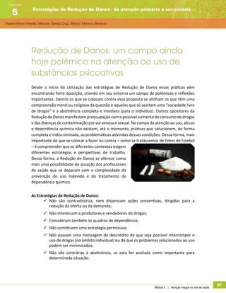 Thaiani Farias Vinadé, Marcelo Santos Cruz, Márcio Moreno Barbeito
Estratégias de Redução de Danos: da atenção primária à secundária
Capítulo
5
Módulo 5 | Atenção integral na rede de saúde
97
Redução de Danos: um campo ainda
hoje polêmico na atenção ao uso de
substâncias psicoativas
Desde o início da utilização das estratégias de Redução de Danos essas práticas vêm
encontrando forte oposição, criando em seu entorno um campo de polêmicas e reflexões
importantes. Dentre os que se colocam contra essa proposta se alinham os que têm uma
compreensão moral ou religiosa da questão e aqueles que só aceitam uma “sociedade livre
de drogas” e a abstinência completa e imediata (para o indivíduo). Outros opositores da
Redução de Danos manifestam preocupação com o possível aumento do consumo de drogas
e das doenças de contaminação por via venosa e sexual. No campo da atenção ao uso, abuso
e dependência química não existem, até o momento, práticas que solucionem, de forma
completa e indiscriminada, as problemáticas advindas dessas condições. Dessa forma, mais
importante do que se colocar a favor ou contra – como se tratássemos de times de futebol
– é compreender que os diferentes contextos exigem
diferentes estratégias e perspectivas de trabalho.
Dessa forma, a Redução de Danos se oferece como
mais uma possibilidade de atuação dos profissionais
de saúde que se deparam com a complexidade da
prevenção do uso indevido e do tratamento da
dependência química.
As Estratégias de Redução de Danos:
99 Não são contraditórias, nem dispensam ações preventivas, dirigidas para a
redução da oferta ou da demanda;
99 Não interessam a produtores e vendedores de drogas;
99 Consideram também os quadros de dependência;
99 Não constituem uma estratégia permissiva;
99 Não passam uma mensagem de descrédito de que seja possível interromper o
uso de drogas (no âmbito individual) ou de que os problemas relacionados ao uso
podem ser minimizados;
99 Não são contrárias à abstinência, se esta for avaliada como importante para
determinada situação.
 