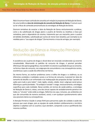 Thaiani Farias Vinadé, Marcelo Santos Cruz, Márcio Moreno Barbeito
Estratégias de Redução de Danos: da atenção primária à secundária
Capítulo
5
98 SUPERA | Sistema para detecção do Uso abusivo e dependência de substâncias Psicoativas: Encaminhamento, intervenção breve, Reinserção social e Acompanhamento
Não é incomum haver confusão de conceitos em relação às propostas de Redução de Danos.
Há uma tendência clara de minimização do conceito de Redução de Danos. É comum ouvir
ou ler críticas de conteúdo preconceituoso às estratégias de Redução de Danos.
Ocorrem tentativas de associar a ideia da Redução de Danos exclusivamente a práticas,
como a da substituição de drogas (para o usuário de heroína ou morfinas a troca por
metadona; para o dependente de cocaína, tratamento que use maconha; para o usuário
de bebidas destiladas, substituição por outras de menor teor alcoólico, por exemplo) ou às
medidas para o “uso seguro de drogas” (fornecimento e troca de seringas, por exemplo).
Redução de Danos e Atenção Primária:
encontros possíveis
A assistência aos usuários de drogas e álcool deve ser encarada considerando sua enorme
complexidade. Observando os padrões de consumo de drogas, é possível perceber
diferenças não apenas geográficas, mas também no volume e qualidade do que se consome,
na forma e tipos de consumo, nos subgrupos de consumidores e nas consequências sociais,
econômicas e para a saúde dos diferentes territórios.
Da mesma forma, ao analisar problemas como o tráfico de drogas e a violência, ou as
diferentes condições e realidades sociais e as formas de consumo, é possível ter ideia do
tamanho do desafio a ser enfrentado e da inadequação das propostas do tipo “pacotes de
ações para tudo e para todos”. Cada região, estado, cidade, local, subgrupo social possui
diferenças e particularidades. “O cardápio é variado” e exige, necessariamente, estratégias
específicas para cada realidade. Nesse sentido, em termos de saúde pública, a estratégia
de Redução de Danos é, talvez, uma das únicas capazes de verdadeiramente penetrar em
todos os “círculos” onde estão as drogas. Referimo-nos aqui, inclusive, aos ambientes em
que são consumidas de maneira aceitável, social, e sem qualquer questionamento sobre
seus possíveis danos ou consequências.
A Atenção Primária à Saúde é campo fértil para pensarmos ações de cuidado à saúde das
pessoas que usam drogas, pois as equipes de saúde dividem cotidianamente o território
objetivo e subjetivo com os usuários a que atendem, compondo a cena e partilhando dos
mesmos conflitos.
 
