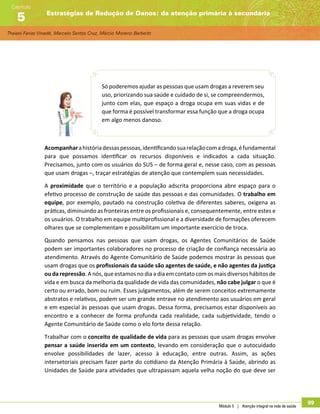Thaiani Farias Vinadé, Marcelo Santos Cruz, Márcio Moreno Barbeito
Estratégias de Redução de Danos: da atenção primária à secundária
Capítulo
5
Módulo 5 | Atenção integral na rede de saúde
99
Só poderemos ajudar as pessoas que usam drogas a reverem seu
uso, priorizando sua saúde e cuidado de si, se compreendermos,
junto com elas, que espaço a droga ocupa em suas vidas e de
que forma é possível transformar essa função que a droga ocupa
em algo menos danoso.
Acompanharahistóriadessaspessoas,identificandosuarelaçãocomadroga,éfundamental
para que possamos identificar os recursos disponíveis e indicados a cada situação.
Precisamos, junto com os usuários do SUS – de forma geral e, nesse caso, com as pessoas
que usam drogas –, traçar estratégias de atenção que contemplem suas necessidades.
A proximidade que o território e a população adscrita proporciona abre espaço para o
efetivo processo de construção de saúde das pessoas e das comunidades. O trabalho em
equipe, por exemplo, pautado na construção coletiva de diferentes saberes, oxigena as
práticas, diminuindo as fronteiras entre os profissionais e, consequentemente, entre estes e
os usuários. O trabalho em equipe multiprofissional e a diversidade de formações oferecem
olhares que se complementam e possibilitam um importante exercício de troca.
Quando pensamos nas pessoas que usam drogas, os Agentes Comunitários de Saúde
podem ser importantes colaboradores no processo de criação de confiança necessária ao
atendimento. Através do Agente Comunitário de Saúde podemos mostrar às pessoas que
usam drogas que os profissionais da saúde são agentes de saúde, e não agentes da justiça
ou da repressão. A nós, que estamos no dia a dia em contato com os mais diversos hábitos de
vida e em busca da melhoria da qualidade de vida das comunidades, não cabe julgar o que é
certo ou errado, bom ou ruim. Esses julgamentos, além de serem conceitos extremamente
abstratos e relativos, podem ser um grande entrave no atendimento aos usuários em geral
e em especial às pessoas que usam drogas. Dessa forma, precisamos estar disponíveis ao
encontro e a conhecer de forma profunda cada realidade, cada subjetividade, tendo o
Agente Comunitário de Saúde como o elo forte dessa relação.
Trabalhar com o conceito de qualidade de vida para as pessoas que usam drogas envolve
pensar a saúde inserida em um contexto, levando em consideração que o autocuidado
envolve possibilidades de lazer, acesso à educação, entre outras. Assim, as ações
intersetoriais precisam fazer parte do cotidiano da Atenção Primária à Saúde, abrindo as
Unidades de Saúde para atividades que ultrapassam aquela velha noção do que deve ser
 