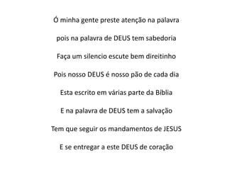 Ó minha gente preste atenção na palavra
pois na palavra de DEUS tem sabedoria
Faça um silencio escute bem direitinho
Pois nosso DEUS é nosso pão de cada dia
Esta escrito em várias parte da Bíblia
E na palavra de DEUS tem a salvação
Tem que seguir os mandamentos de JESUS
E se entregar a este DEUS de coração
 