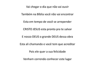 Vai chegar o dia que não vai ouvir
Também na Bíblia você não vai encontrar
Esta em tempo de você se arrepender
CRISTO JESUS esta pronto pra te salvar
E nosso DEUS o grande DEUS dessa obra
Esta ali chamando e você tem que acreditar
Pois ele quer a sua felicidade
Venham correndo conhecer este lugar
 