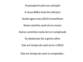 O passaporte para sua salvação
A nossa Bíblia tenta lhe oferecer
Aceite agora meu JESUS maravilhoso
Neste caminho você só ira crescer
Outros caminhos nesta terra é complicado
Os obstáculos faz a gente sofrer
Esta em tempo de você servir a DEUS
Esta em tempo de você se arrepender.
 