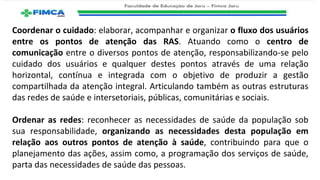 Coordenar o cuidado: elaborar, acompanhar e organizar o fluxo dos usuários
entre os pontos de atenção das RAS. Atuando como o centro de
comunicação entre o diversos pontos de atenção, responsabilizando-se pelo
cuidado dos usuários e qualquer destes pontos através de uma relação
horizontal, contínua e integrada com o objetivo de produzir a gestão
compartilhada da atenção integral. Articulando também as outras estruturas
das redes de saúde e intersetoriais, públicas, comunitárias e sociais.
Ordenar as redes: reconhecer as necessidades de saúde da população sob
sua responsabilidade, organizando as necessidades desta população em
relação aos outros pontos de atenção à saúde, contribuindo para que o
planejamento das ações, assim como, a programação dos serviços de saúde,
parta das necessidades de saúde das pessoas.
 