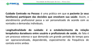 Cuidado Centrado na Pessoa: é uma prática em que o paciente (e seus
familiares) participam das decisões que envolvem sua saúde. Assim, o
atendimento profissional passa a ser personalizado de acordo com as
vontades e demandas individuais.
Longitudinalidade do cuidado: é o estabelecimento da relação
terapêutica duradoura entre usuário e profissionais de saúde, de fato é
um processo extenso e que demanda um grande período de tempo para
ser operacionalizado, dependendo, especialmente da frequência de
contato entre ambos
 